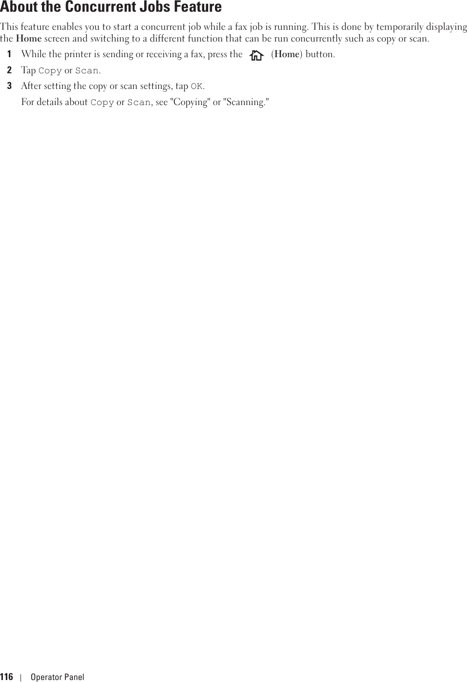116 Operator PanelAbout the Concurrent Jobs Feature This feature enables you to start a concurrent job while a fax job is running. This is done by temporarily displaying the Home screen and switching to a different function that can be run concurrently such as copy or scan.1While the printer is sending or receiving a fax, press the   (Home) button.2Ta p  Copy or Scan. 3After setting the copy or scan settings, tap OK.For details about Copy or Scan, see &quot;Copying&quot; or &quot;Scanning.&quot;