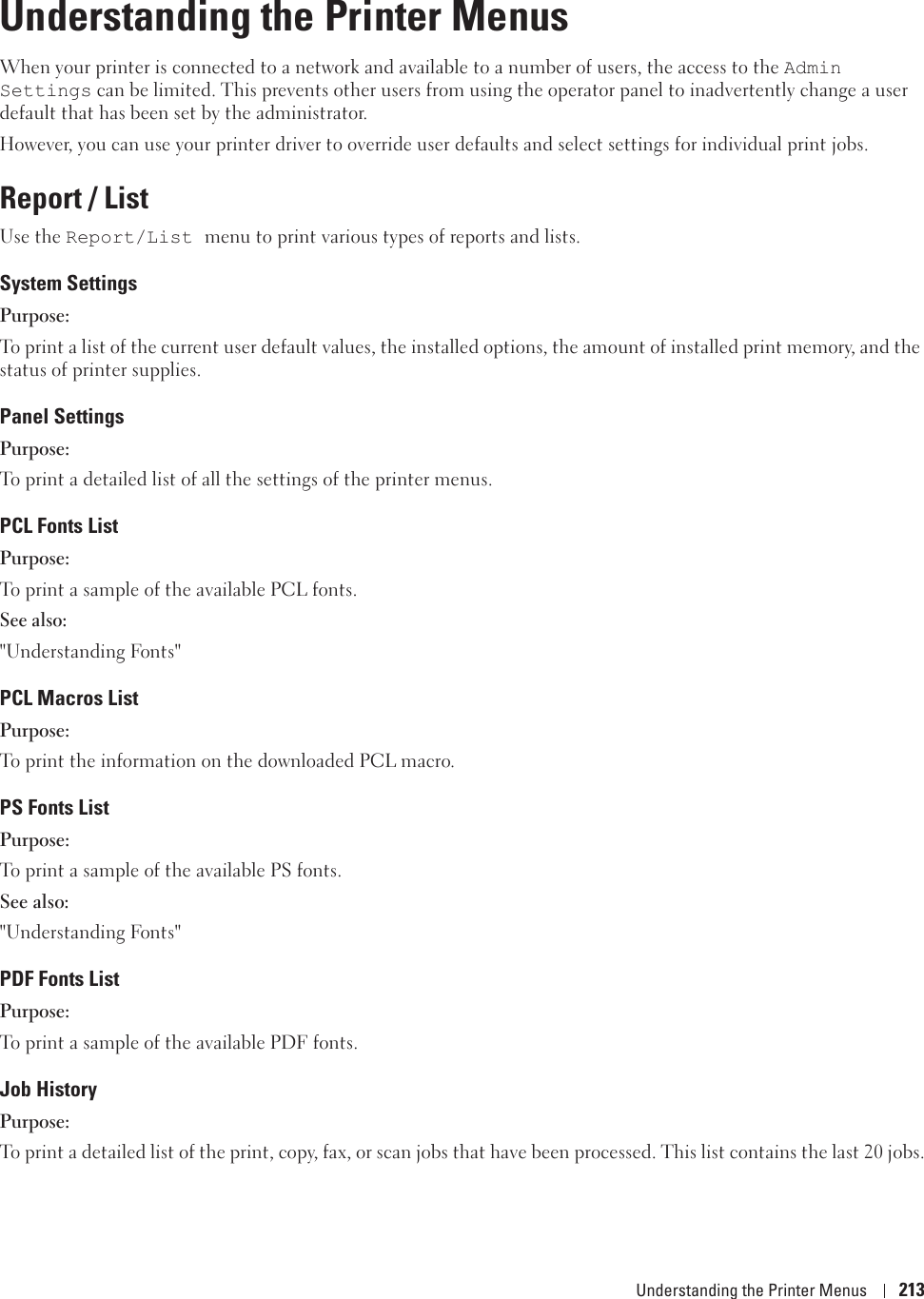 Understanding the Printer Menus 21316Understanding the Printer MenusWhen your printer is connected to a network and available to a number of users, the access to the Admin Settings can be limited. This prevents other users from using the operator panel to inadvertently change a user default that has been set by the administrator. However, you can use your printer driver to override user defaults and select settings for individual print jobs.Report / ListUse the Report/List menu to print various types of reports and lists.System SettingsPurpose:To print a list of the current user default values, the installed options, the amount of installed print memory, and the status of printer supplies.Panel SettingsPurpose:To print a detailed list of all the settings of the printer menus.PCL Fonts ListPurpose:To print a sample of the available PCL fonts.See also:&quot;Understanding Fonts&quot;PCL Macros ListPurpose:To print the information on the downloaded PCL macro.PS Fonts ListPurpose:To print a sample of the available PS fonts.See also:&quot;Understanding Fonts&quot;PDF Fonts ListPurpose:To print a sample of the available PDF fonts.Job HistoryPurpose:To print a detailed list of the print, copy, fax, or scan jobs that have been processed. This list contains the last 20 jobs.