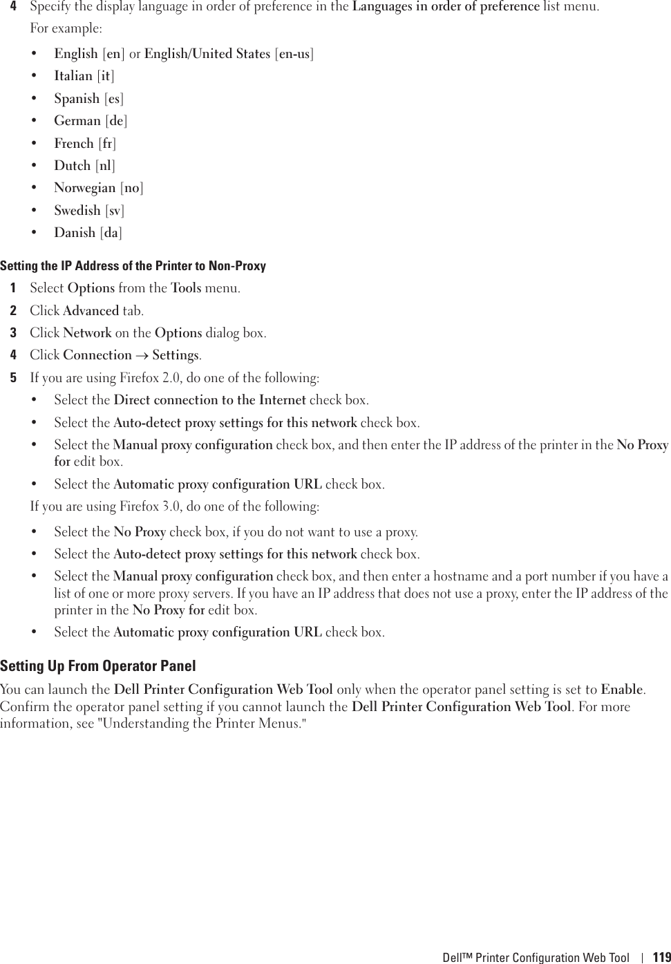 Dell™ Printer Configuration Web Tool 1194Specify the display language in order of preference in the Languages in order of preference list menu.For example:•English [en] or English/United States [en-us]•Italian [it]•Spanish [es]•German [de]•French [fr]•Dutch [nl]•Norwegian [no]•Swedish [sv]•Danish [da]Setting the IP Address of the Printer to Non-Proxy1Select Options from the Tools menu.2Click Advanced tab.3Click Network on the Options dialog box.4Click Connection oSettings.5If you are using Firefox 2.0, do one of the following:• Select the Direct connection to the Internet check box.• Select the Auto-detect proxy settings for this network check box.• Select the Manual proxy configuration check box, and then enter the IP address of the printer in the No Proxy for edit box. • Select the Automatic proxy configuration URL check box.If you are using Firefox 3.0, do one of the following:• Select the No Proxy check box, if you do not want to use a proxy.• Select the Auto-detect proxy settings for this network check box.• Select the Manual proxy configuration check box, and then enter a hostname and a port number if you have a list of one or more proxy servers. If you have an IP address that does not use a proxy, enter the IP address of the printer in the No Proxy for edit box. • Select the Automatic proxy configuration URL check box.Setting Up From Operator PanelYou can launch the Dell Printer Configuration Web Tool only when the operator panel setting is set to Enable. Confirm the operator panel setting if you cannot launch the Dell Printer Configuration Web Tool. For more information, see &quot;Understanding the Printer Menus.&quot;