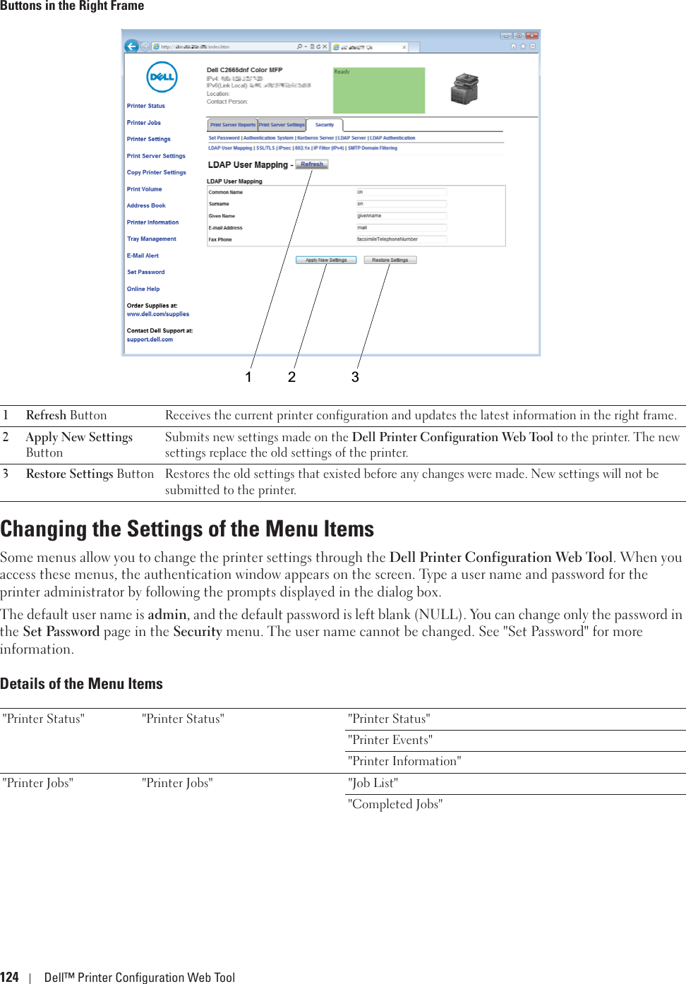 124 Dell™ Printer Configuration Web ToolButtons in the Right FrameChanging the Settings of the Menu ItemsSome menus allow you to change the printer settings through the Dell Printer Configuration Web Tool. When you access these menus, the authentication window appears on the screen. Type a user name and password for the printer administrator by following the prompts displayed in the dialog box.The default user name is admin, and the default password is left blank (NULL). You can change only the password in the Set Password page in the Security menu. The user name cannot be changed. See &quot;Set Password&quot; for more information.Details of the Menu Items1Refresh Button Receives the current printer configuration and updates the latest information in the right frame.2 Apply New Settings ButtonSubmits new settings made on the Dell Printer Configuration Web Tool to the printer. The new settings replace the old settings of the printer.3 Restore Settings Button Restores the old settings that existed before any changes were made. New settings will not be submitted to the printer.&quot;Printer Status&quot; &quot;Printer Status&quot; &quot;Printer Status&quot;&quot;Printer Events&quot;&quot;Printer Information&quot;&quot;Printer Jobs&quot; &quot;Printer Jobs&quot; &quot;Job List&quot;&quot;Completed Jobs&quot;1 2 3