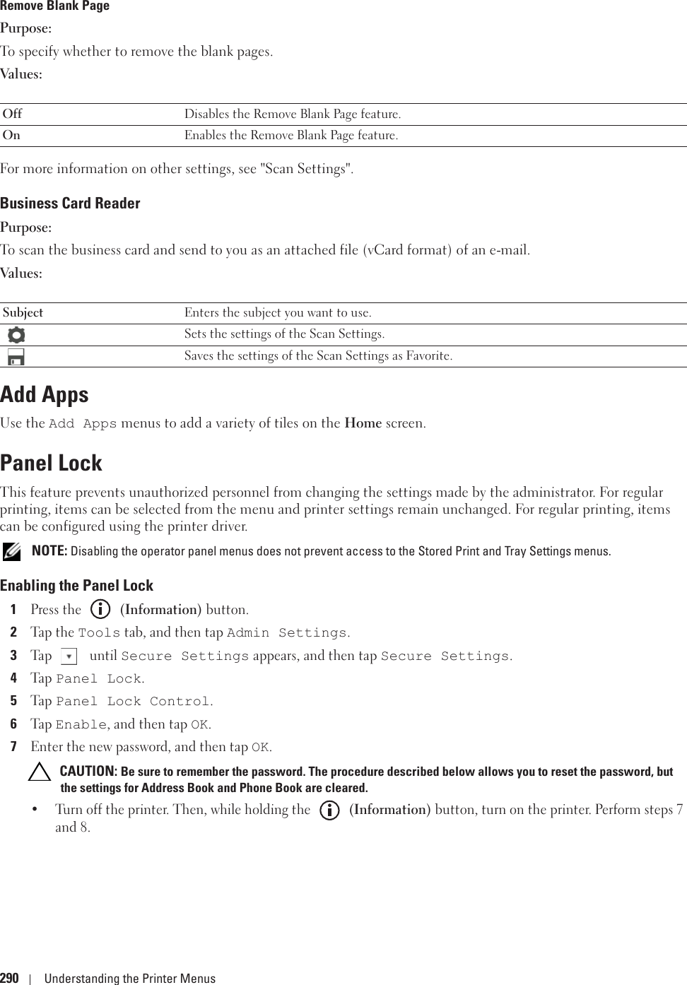 290 Understanding the Printer MenusRemove Blank PagePurpose:To specify whether to remove the blank pages. Values:For more information on other settings, see &quot;Scan Settings&quot;.Business Card ReaderPurpose:To scan the business card and send to you as an attached file (vCard format) of an e-mail.Values:Add AppsUse the Add Apps menus to add a variety of tiles on the Home screen.Panel LockThis feature prevents unauthorized personnel from changing the settings made by the administrator. For regular printing, items can be selected from the menu and printer settings remain unchanged. For regular printing, items can be configured using the printer driver. NOTE: Disabling the operator panel menus does not prevent access to the Stored Print and Tray Settings menus.Enabling the Panel Lock1Press the   (Information) button.2Tap the Tools tab, and then tap Admin Settings.3Tap  until Secure Settings appears, and then tap Secure Settings.4Ta p  Panel Lock.5Ta p  Panel Lock Control.6Ta p  Enable, and then tap OK.7Enter the new password, and then tap OK. CAUTION: Be sure to remember the password. The procedure described below allows you to reset the password, but the settings for Address Book and Phone Book are cleared.• Turn off the printer. Then, while holding the   (Information) button, turn on the printer. Perform steps 7 and 8.Off Disables the Remove Blank Page feature.On Enables the Remove Blank Page feature.Subject Enters the subject you want to use.Sets the settings of the Scan Settings.Saves the settings of the Scan Settings as Favorite.