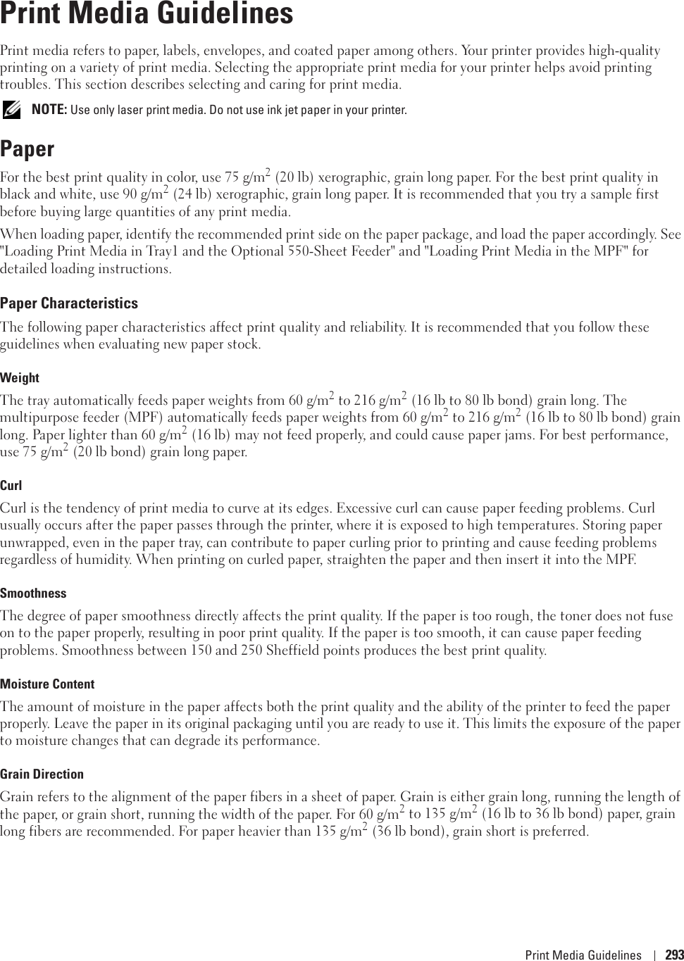 Print Media Guidelines 29317Print Media GuidelinesPrint media refers to paper, labels, envelopes, and coated paper among others. Your printer provides high-quality printing on a variety of print media. Selecting the appropriate print media for your printer helps avoid printing troubles. This section describes selecting and caring for print media. NOTE: Use only laser print media. Do not use ink jet paper in your printer.PaperFor the best print quality in color, use 75 g/m2 (20 lb) xerographic, grain long paper. For the best print quality in black and white, use 90 g/m2 (24 lb) xerographic, grain long paper. It is recommended that you try a sample first before buying large quantities of any print media.When loading paper, identify the recommended print side on the paper package, and load the paper accordingly. See &quot;Loading Print Media in Tray1 and the Optional 550-Sheet Feeder&quot; and &quot;Loading Print Media in the MPF&quot; for detailed loading instructions. Paper CharacteristicsThe following paper characteristics affect print quality and reliability. It is recommended that you follow these guidelines when evaluating new paper stock. WeightThe tray automatically feeds paper weights from 60 g/m2 to 216 g/m2 (16 lb to 80 lb bond) grain long. The multipurpose feeder (MPF) automatically feeds paper weights from 60 g/m2 to 216 g/m2 (16 lb to 80 lb bond) grain long. Paper lighter than 60 g/m2 (16 lb) may not feed properly, and could cause paper jams. For best performance, use 75 g/m2 (20 lb bond) grain long paper.CurlCurl is the tendency of print media to curve at its edges. Excessive curl can cause paper feeding problems. Curl usually occurs after the paper passes through the printer, where it is exposed to high temperatures. Storing paper unwrapped, even in the paper tray, can contribute to paper curling prior to printing and cause feeding problems regardless of humidity. When printing on curled paper, straighten the paper and then insert it into the MPF.SmoothnessThe degree of paper smoothness directly affects the print quality. If the paper is too rough, the toner does not fuse on to the paper properly, resulting in poor print quality. If the paper is too smooth, it can cause paper feeding problems. Smoothness between 150 and 250 Sheffield points produces the best print quality.Moisture ContentThe amount of moisture in the paper affects both the print quality and the ability of the printer to feed the paper properly. Leave the paper in its original packaging until you are ready to use it. This limits the exposure of the paper to moisture changes that can degrade its performance. Grain DirectionGrain refers to the alignment of the paper fibers in a sheet of paper. Grain is either grain long, running the length of the paper, or grain short, running the width of the paper. For 60 g/m2 to 135 g/m2 (16 lb to 36 lb bond) paper, grain long fibers are recommended. For paper heavier than 135 g/m2 (36 lb bond), grain short is preferred. 