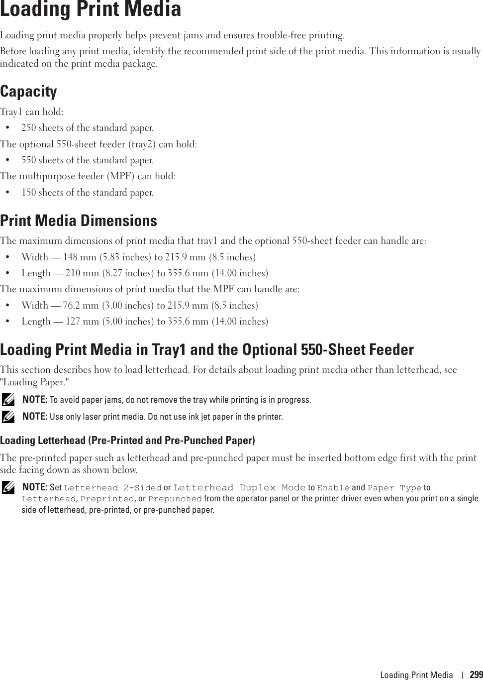 Loading Print Media 29918Loading Print MediaLoading print media properly helps prevent jams and ensures trouble-free printing.Before loading any print media, identify the recommended print side of the print media. This information is usually indicated on the print media package.CapacityTray1 can hold:• 250 sheets of the standard paper.The optional 550-sheet feeder (tray2) can hold:• 550 sheets of the standard paper.The multipurpose feeder (MPF) can hold:• 150 sheets of the standard paper.Print Media DimensionsThe maximum dimensions of print media that tray1 and the optional 550-sheet feeder can handle are:• Width — 148 mm (5.83 inches) to 215.9 mm (8.5 inches)• Length — 210 mm (8.27 inches) to 355.6 mm (14.00 inches)The maximum dimensions of print media that the MPF can handle are:• Width — 76.2 mm (3.00 inches) to 215.9 mm (8.5 inches)• Length — 127 mm (5.00 inches) to 355.6 mm (14.00 inches)Loading Print Media in Tray1 and the Optional 550-Sheet FeederThis section describes how to load letterhead. For details about loading print media other than letterhead, see &quot;Loading Paper.&quot;  NOTE: To avoid paper jams, do not remove the tray while printing is in progress. NOTE: Use only laser print media. Do not use ink jet paper in the printer.Loading Letterhead (Pre-Printed and Pre-Punched Paper)The pre-printed paper such as letterhead and pre-punched paper must be inserted bottom edge first with the print side facing down as shown below. NOTE: Set Letterhead 2-Sided or Letterhead Duplex Mode to Enable and Paper Type to Letterhead, Preprinted, or Prepunched from the operator panel or the printer driver even when you print on a single side of letterhead, pre-printed, or pre-punched paper.