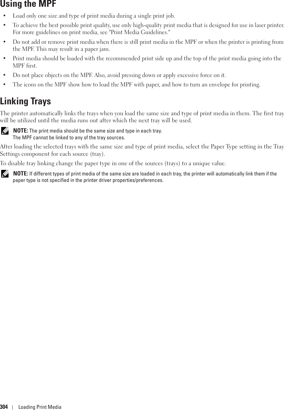 304 Loading Print MediaUsing the MPF• Load only one size and type of print media during a single print job.• To achieve the best possible print quality, use only high-quality print media that is designed for use in laser printer. For more guidelines on print media, see &quot;Print Media Guidelines.&quot;• Do not add or remove print media when there is still print media in the MPF or when the printer is printing from the MPF. This may result in a paper jam.• Print media should be loaded with the recommended print side up and the top of the print media going into the MPF first.• Do not place objects on the MPF. Also, avoid pressing down or apply excessive force on it.• The icons on the MPF show how to load the MPF with paper, and how to turn an envelope for printing.Linking TraysThe printer automatically links the trays when you load the same size and type of print media in them. The first tray will be utilized until the media runs out after which the next tray will be used.  NOTE: The print media should be the same size and type in each tray. The MPF cannot be linked to any of the tray sources. After loading the selected trays with the same size and type of print media, select the Paper Type setting in the Tray Settings component for each source (tray). To disable tray linking change the paper type in one of the sources (trays) to a unique value. NOTE: If different types of print media of the same size are loaded in each tray, the printer will automatically link them if the paper type is not specified in the printer driver properties/preferences.