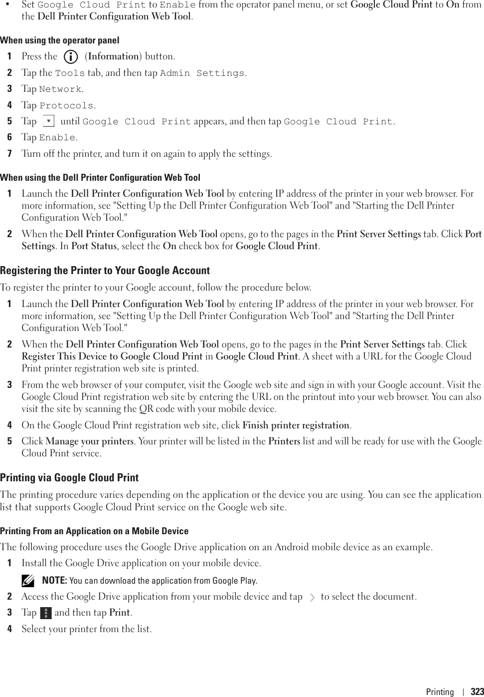 Printing 323•Set Google Cloud Print to Enable from the operator panel menu, or set Google Cloud Print to On from the Dell Printer Configuration Web Tool. When using the operator panel1Press the   (Information) button.2Tap the Tools tab, and then tap Admin Settings.3Ta p  Network.4Ta p  Protocols.5Tap  until Google Cloud Print appears, and then tap Google Cloud Print.6Ta p  Enable.7Turn off the printer, and turn it on again to apply the settings.When using the Dell Printer Configuration Web Tool1Launch the Dell Printer Configuration Web Tool by entering IP address of the printer in your web browser. For more information, see &quot;Setting Up the Dell Printer Configuration Web Tool&quot; and &quot;Starting the Dell Printer Configuration Web Tool.&quot;2When the Dell Printer Configuration Web Tool opens, go to the pages in the Print Server Settings tab. Click Port Settings. In Port Status, select the On check box for Google Cloud Print.Registering the Printer to Your Google AccountTo register the printer to your Google account, follow the procedure below.1Launch the Dell Printer Configuration Web Tool by entering IP address of the printer in your web browser. For more information, see &quot;Setting Up the Dell Printer Configuration Web Tool&quot; and &quot;Starting the Dell Printer Configuration Web Tool.&quot;2When the Dell Printer Configuration Web Tool opens, go to the pages in the Print Server Settings tab. Click Register This Device to Google Cloud Print in Google Cloud Print. A sheet with a URL for the Google Cloud Print printer registration web site is printed.3From the web browser of your computer, visit the Google web site and sign in with your Google account. Visit the Google Cloud Print registration web site by entering the URL on the printout into your web browser. You can also visit the site by scanning the QR code with your mobile device.4On the Google Cloud Print registration web site, click Finish printer registration.5Click Manage your printers. Your printer will be listed in the Printers list and will be ready for use with the Google Cloud Print service.Printing via Google Cloud PrintThe printing procedure varies depending on the application or the device you are using. You can see the application list that supports Google Cloud Print service on the Google web site.Printing From an Application on a Mobile DeviceThe following procedure uses the Google Drive application on an Android mobile device as an example.1Install the Google Drive application on your mobile device. NOTE: You can download the application from Google Play.2Access the Google Drive application from your mobile device and tap  to select the document.3Ta p   and then tap Print.4Select your printer from the list.