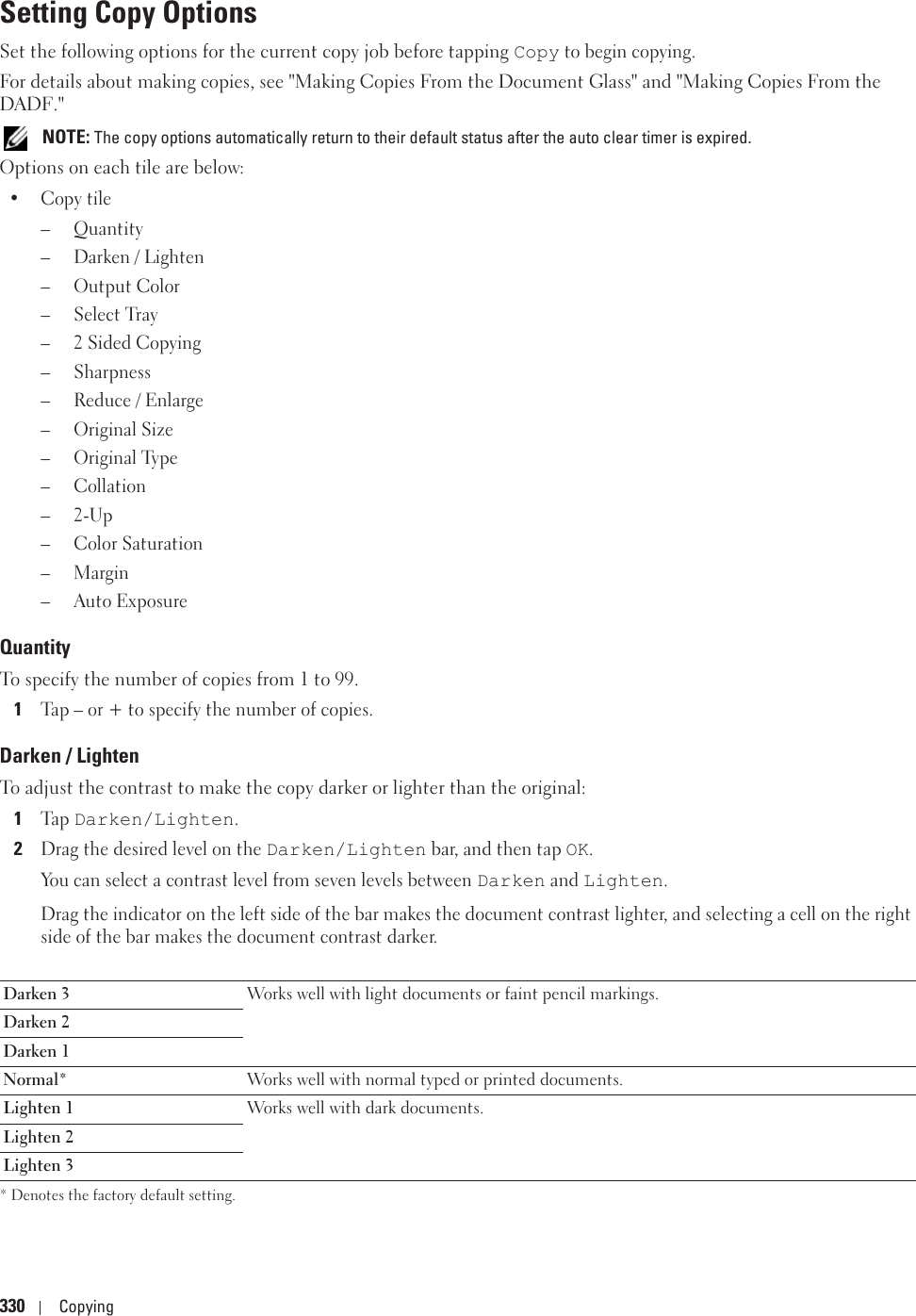 330 CopyingSetting Copy OptionsSet the following options for the current copy job before tapping Copy to begin copying.For details about making copies, see &quot;Making Copies From the Document Glass&quot; and &quot;Making Copies From the DADF.&quot; NOTE: The copy options automatically return to their default status after the auto clear timer is expired.Options on each tile are below:•Copy tile–Quantity– Darken / Lighten– Output Color– Select Tray–2 Sided Copying– Sharpness– Reduce / Enlarge– Original Size– Original Type– Collation–2-Up– Color Saturation–Margin– Auto ExposureQuantityTo specify the number of copies from 1 to 99.1Tap – or + to specify the number of copies.Darken / LightenTo adjust the contrast to make the copy darker or lighter than the original:1Ta p  Darken/Lighten.2Drag the desired level on the Darken/Lighten bar, and then tap OK. You can select a contrast level from seven levels between Darken and Lighten. Drag the indicator on the left side of the bar makes the document contrast lighter, and selecting a cell on the right side of the bar makes the document contrast darker. * Denotes the factory default setting.Darken 3 Works well with light documents or faint pencil markings.Darken 2Darken 1Normal* Works well with normal typed or printed documents.Lighten 1 Works well with dark documents.Lighten 2Lighten 3