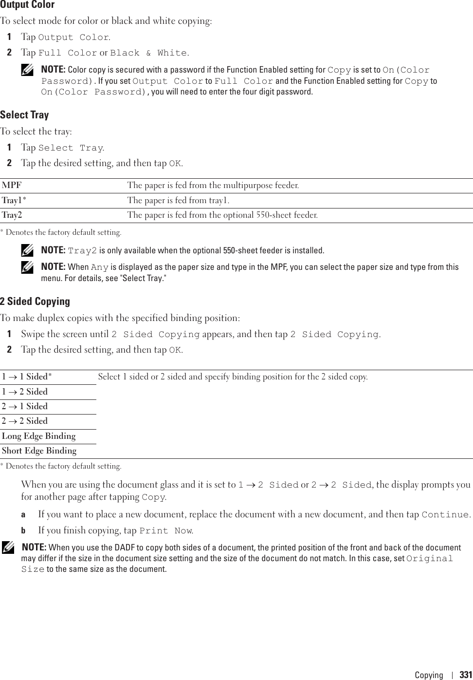 Copying 331Output ColorTo select mode for color or black and white copying:1Ta p  Output Color.2Ta p  Full Color or Black &amp; White.  NOTE: Color copy is secured with a password if the Function Enabled setting for Copy is set to On(Color Password). If you set Output Color to Full Color and the Function Enabled setting for Copy to On(Color Password), you will need to enter the four digit password.Select TrayTo select the tray:1Ta p  Select Tray.2Tap the desired setting, and then tap OK.* Denotes the factory default setting. NOTE: Tray2 is only available when the optional 550-sheet feeder is installed. NOTE: When Any is displayed as the paper size and type in the MPF, you can select the paper size and type from this menu. For details, see &quot;Select Tray.&quot;2 Sided CopyingTo make duplex copies with the specified binding position:1Swipe the screen until 2 Sided Copying appears, and then tap 2 Sided Copying.2Tap the desired setting, and then tap OK.* Denotes the factory default setting.When you are using the document glass and it is set to 1 o 2 Sided or 2 o 2 Sided, the display prompts you for another page after tapping Copy.aIf you want to place a new document, replace the document with a new document, and then tap Continue.bIf you finish copying, tap Print Now. NOTE: When you use the DADF to copy both sides of a document, the printed position of the front and back of the document may differ if the size in the document size setting and the size of the document do not match. In this case, set Original Size to the same size as the document.MPF The paper is fed from the multipurpose feeder.Tray1* The paper is fed from tray1.Tray2 The paper is fed from the optional 550-sheet feeder.1 o 1 Sided* Select 1 sided or 2 sided and specify binding position for the 2 sided copy.1 o 2 Sided2 o 1 Sided2 o 2 SidedLong Edge BindingShort Edge Binding