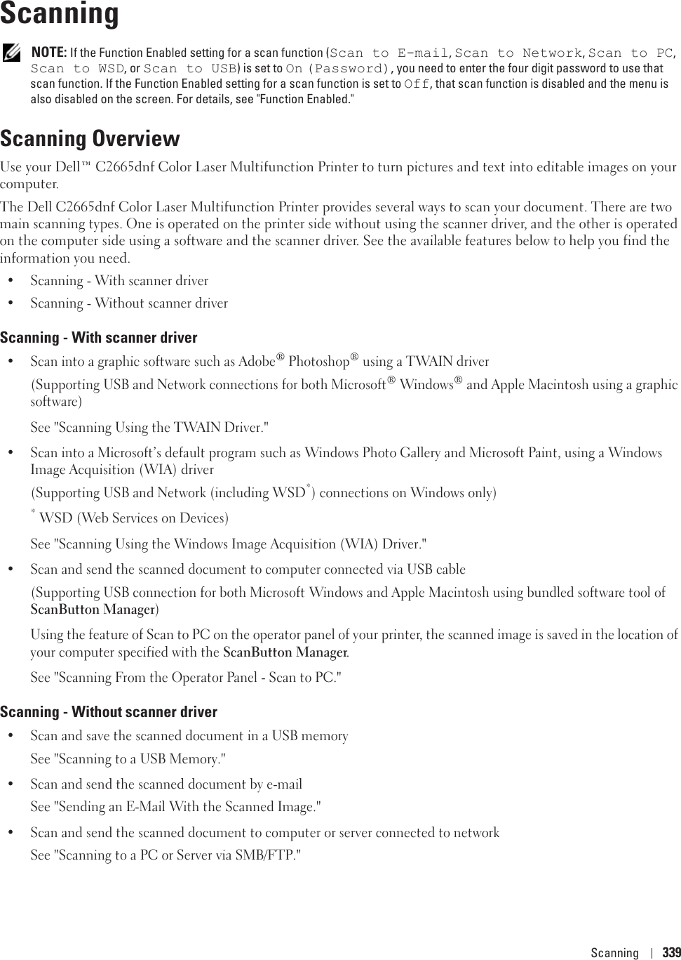 Scanning 33921Scanning NOTE: If the Function Enabled setting for a scan function (Scan to E-mail, Scan to Network, Scan to PC, Scan to WSD, or Scan to USB) is set to On (Password), you need to enter the four digit password to use that scan function. If the Function Enabled setting for a scan function is set to Off, that scan function is disabled and the menu is also disabled on the screen. For details, see &quot;Function Enabled.&quot;Scanning OverviewUse your Dell™ C2665dnf Color Laser Multifunction Printer to turn pictures and text into editable images on your computer.The Dell C2665dnf Color Laser Multifunction Printer provides several ways to scan your document. There are two main scanning types. One is operated on the printer side without using the scanner driver, and the other is operated on the computer side using a software and the scanner driver. See the available features below to help you find the information you need.• Scanning - With scanner driver• Scanning - Without scanner driverScanning - With scanner driver• Scan into a graphic software such as Adobe® Photoshop® using a TWAIN driver(Supporting USB and Network connections for both Microsoft® Windows® and Apple Macintosh using a graphic software)See &quot;Scanning Using the TWAIN Driver.&quot;• Scan into a Microsoft’s default program such as Windows Photo Gallery and Microsoft Paint, using a Windows Image Acquisition (WIA) driver(Supporting USB and Network (including WSD*) connections on Windows only)* WSD (Web Services on Devices)See &quot;Scanning Using the Windows Image Acquisition (WIA) Driver.&quot;• Scan and send the scanned document to computer connected via USB cable(Supporting USB connection for both Microsoft Windows and Apple Macintosh using bundled software tool of ScanButton Manager)Using the feature of Scan to PC on the operator panel of your printer, the scanned image is saved in the location of your computer specified with the ScanButton Manager.See &quot;Scanning From the Operator Panel - Scan to PC.&quot;Scanning - Without scanner driver• Scan and save the scanned document in a USB memorySee &quot;Scanning to a USB Memory.&quot;• Scan and send the scanned document by e-mailSee &quot;Sending an E-Mail With the Scanned Image.&quot;• Scan and send the scanned document to computer or server connected to networkSee &quot;Scanning to a PC or Server via SMB/FTP.&quot;