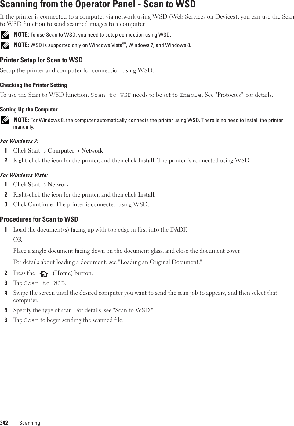 342 ScanningScanning from the Operator Panel - Scan to WSDIf the printer is connected to a computer via network using WSD (Web Services on Devices), you can use the Scan to WSD function to send scanned images to a computer. NOTE: To use Scan to WSD, you need to setup connection using WSD. NOTE: WSD is supported only on Windows Vista®, Windows 7, and Windows 8.Printer Setup for Scan to WSDSetup the printer and computer for connection using WSD.Checking the Printer SettingTo use the Scan to WSD function, Scan to WSD needs to be set to Enable. See &quot;Protocols&quot;  for details.Setting Up the Computer NOTE: For Windows 8, the computer automatically connects the printer using WSD. There is no need to install the printer manually.For Windows 7:1Click Starto Computero Network2Right-click the icon for the printer, and then click Install. The printer is connected using WSD.For Windows Vista:1Click StartoNetwork2Right-click the icon for the printer, and then click Install.3Click Continue. The printer is connected using WSD.Procedures for Scan to WSD1Load the document(s) facing up with top edge in first into the DADF.ORPlace a single document facing down on the document glass, and close the document cover.For details about loading a document, see &quot;Loading an Original Document.&quot;2Press the   (Home) button.3Ta p  Scan to WSD.4Swipe the screen until the desired computer you want to send the scan job to appears, and then select that computer.5Specify the type of scan. For details, see &quot;Scan to WSD.&quot;6Ta p  Scan to begin sending the scanned file.