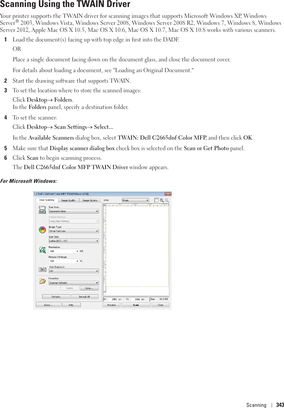 Scanning 343Scanning Using the TWAIN DriverYour printer supports the TWAIN driver for scanning images that supports Microsoft Windows XP, Windows Server® 2003, Windows Vista, Windows Server 2008, Windows Server 2008 R2, Windows 7, Windows 8, Windows Server 2012, Apple Mac OS X 10.5, Mac OS X 10.6, Mac OS X 10.7, Mac OS X 10.8 works with various scanners.1Load the document(s) facing up with top edge in first into the DADF.ORPlace a single document facing down on the document glass, and close the document cover.For details about loading a document, see &quot;Loading an Original Document.&quot;2Start the drawing software that supports TWAIN.3To set the location where to store the scanned images: Click DesktopoFolders.In the Folders panel, specify a destination folder.4To set the scanner: Click DesktopoScan SettingsoSelect...In the Available Scanners dialog box, select TWAIN: Dell C2665dnf Color MFP, and then click OK.5Make sure that Display scanner dialog box check box is selected on the Scan or Get Photo panel.6Click Scan to begin scanning process.The Dell C2665dnf Color MFP TWAIN Driver window appears.For Microsoft Windows: