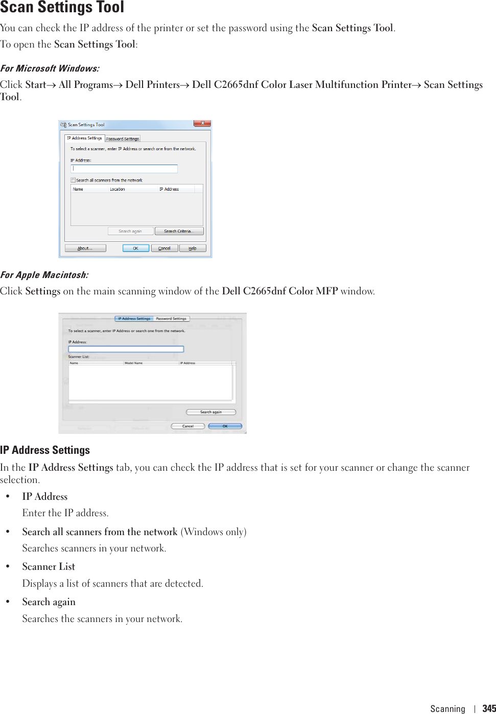 Scanning 345Scan Settings ToolYou can check the IP address of the printer or set the password using the Scan Settings Tool.To open the Scan Settings Tool:For Microsoft Windows:Click Starto All Programso Dell Printerso Dell C2665dnf Color Laser Multifunction PrinteroScan Settings Tool.For Apple Macintosh:Click Settings on the main scanning window of the Dell C2665dnf Color MFP window. IP Address SettingsIn the IP Address Settings tab, you can check the IP address that is set for your scanner or change the scanner selection.•IP AddressEnter the IP address.• Search all scanners from the network (Windows only)Searches scanners in your network.•Scanner ListDisplays a list of scanners that are detected.• Search againSearches the scanners in your network. 