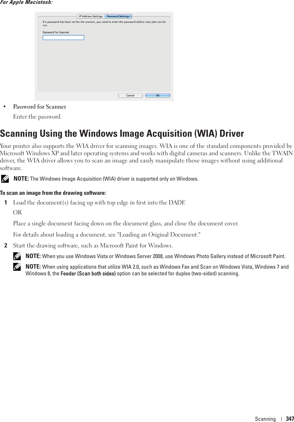 Scanning 347For Apple Macintosh:• Password for ScannerEnter the password.Scanning Using the Windows Image Acquisition (WIA) DriverYour printer also supports the WIA driver for scanning images. WIA is one of the standard components provided by Microsoft Windows XP and later operating systems and works with digital cameras and scanners. Unlike the TWAIN driver, the WIA driver allows you to scan an image and easily manipulate those images without using additional software. NOTE: The Windows Image Acquisition (WIA) driver is supported only on Windows.To scan an image from the drawing software:1Load the document(s) facing up with top edge in first into the DADF.ORPlace a single document facing down on the document glass, and close the document cover.For details about loading a document, see &quot;Loading an Original Document.&quot;2Start the drawing software, such as Microsoft Paint for Windows. NOTE: When you use Windows Vista or Windows Server 2008, use Windows Photo Gallery instead of Microsoft Paint. NOTE: When using applications that utilize WIA 2.0, such as Windows Fax and Scan on Windows Vista, Windows 7 and Windows 8, the FFeeder (Scan both sides) option can be selected for duplex (two-sided) scanning.