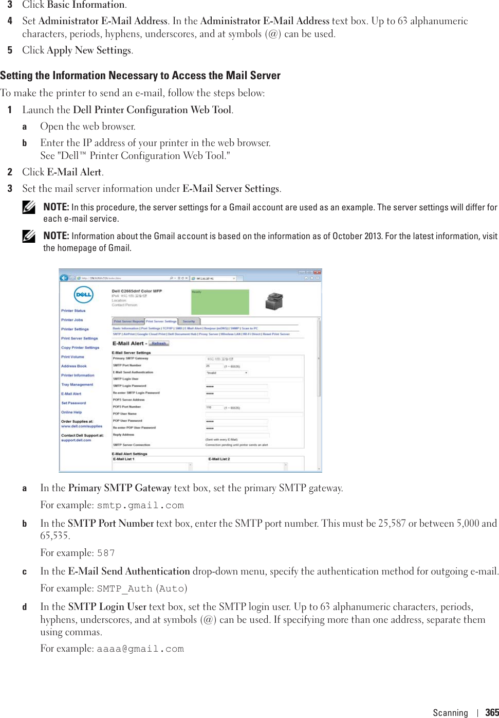 Scanning 3653Click Basic Information.4Set Administrator E-Mail Address. In the Administrator E-Mail Address text box. Up to 63 alphanumeric characters, periods, hyphens, underscores, and at symbols (@) can be used.5Click Apply New Settings.Setting the Information Necessary to Access the Mail ServerTo make the printer to send an e-mail, follow the steps below:1Launch the Dell Printer Configuration Web Tool.aOpen the web browser.bEnter the IP address of your printer in the web browser.See &quot;Dell™ Printer Configuration Web Tool.&quot;2Click E-Mail Alert.3Set the mail server information under E-Mail Server Settings. NOTE: In this procedure, the server settings for a Gmail account are used as an example. The server settings will differ for each e-mail service. NOTE: Information about the Gmail account is based on the information as of October 2013. For the latest information, visit the homepage of Gmail.aIn the Primary SMTP Gateway text box, set the primary SMTP gateway.For example: smtp.gmail.combIn the SMTP Port Number text box, enter the SMTP port number. This must be 25,587 or between 5,000 and 65,535.For example: 587cIn the E-Mail Send Authentication drop-down menu, specify the authentication method for outgoing e-mail.For example: SMTP_Auth (Auto)dIn the SMTP Login User text box, set the SMTP login user. Up to 63 alphanumeric characters, periods, hyphens, underscores, and at symbols (@) can be used. If specifying more than one address, separate them using commas.For example: aaaa@gmail.com