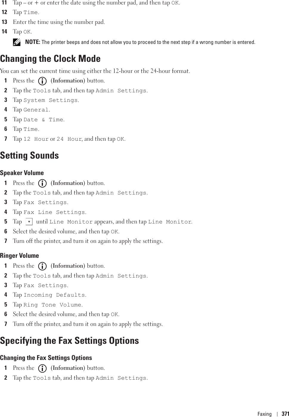 Faxing 37111Tap – or + or enter the date using the number pad, and then tap OK.12Ta p  Time.13Enter the time using the number pad.14Ta p  OK. NOTE: The printer beeps and does not allow you to proceed to the next step if a wrong number is entered.Changing the Clock ModeYou can set the current time using either the 12-hour or the 24-hour format.1Press the   (Information) button.2Tap the Tools tab, and then tap Admin Settings. 3Ta p  System Settings.4Ta p  General.5Ta p  Date &amp; Time.6Ta p  Time.7Ta p  12 Hour or 24 Hour, and then tap OK.Setting SoundsSpeaker Volume1Press the   (Information) button.2Tap the Tools tab, and then tap Admin Settings.3Ta p  Fax Settings.4Ta p  Fax Line Settings.5Tap  until Line Monitor appears, and then tap Line Monitor.6Select the desired volume, and then tap OK.7Turn off the printer, and turn it on again to apply the settings.Ringer Volume1Press the   (Information) button.2Tap the Tools tab, and then tap Admin Settings.3Ta p  Fax Settings.4Ta p  Incoming Defaults.5Ta p  Ring Tone Volume.6Select the desired volume, and then tap OK.7Turn off the printer, and turn it on again to apply the settings.Specifying the Fax Settings OptionsChanging the Fax Settings Options1Press the   (Information) button.2Tap the Tools tab, and then tap Admin Settings.