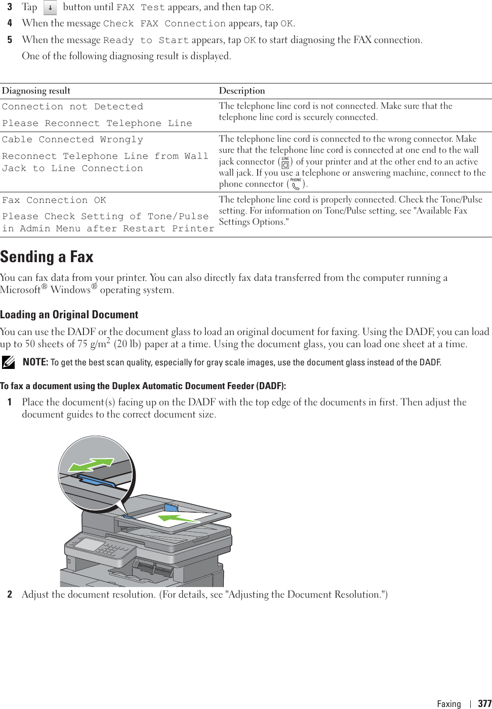 Faxing 3773Tap  button until FAX Test appears, and then tap OK.4When the message Check FAX Connection appears, tap OK.5When the message Ready to Start appears, tap OK to start diagnosing the FAX connection.One of the following diagnosing result is displayed.Sending a FaxYou can fax data from your printer. You can also directly fax data transferred from the computer running a Microsoft® Windows® operating system.Loading an Original DocumentYou can use the DADF or the document glass to load an original document for faxing. Using the DADF, you can load up to 50 sheets of 75 g/m2 (20 lb) paper at a time. Using the document glass, you can load one sheet at a time. NOTE: To get the best scan quality, especially for gray scale images, use the document glass instead of the DADF.To fax a document using the Duplex Automatic Document Feeder (DADF):1Place the document(s) facing up on the DADF with the top edge of the documents in first. Then adjust the document guides to the correct document size.2Adjust the document resolution. (For details, see &quot;Adjusting the Document Resolution.&quot;)Diagnosing result DescriptionConnection not DetectedPlease Reconnect Telephone LineThe telephone line cord is not connected. Make sure that the telephone line cord is securely connected.Cable Connected WronglyReconnect Telephone Line from Wall Jack to Line ConnectionThe telephone line cord is connected to the wrong connector. Make sure that the telephone line cord is connected at one end to the wall jack connector () of your printer and at the other end to an active wall jack. If you use a telephone or answering machine, connect to the phone connector ().Fax Connection OKPlease Check Setting of Tone/Pulse in Admin Menu after Restart PrinterThe telephone line cord is properly connected. Check the Tone/Pulse setting. For information on Tone/Pulse setting, see &quot;Available Fax Settings Options.&quot;