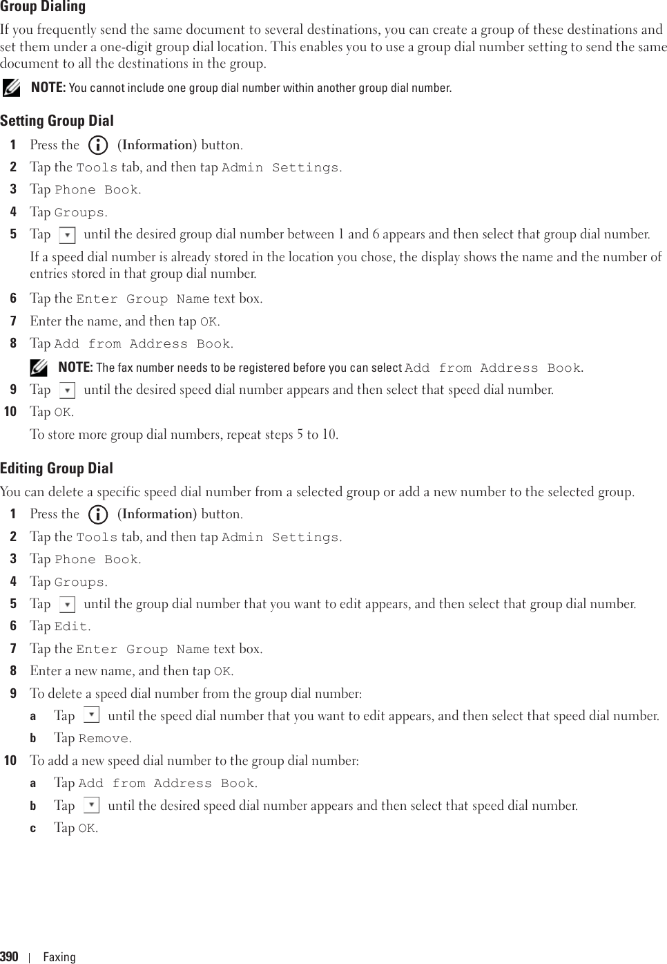 390 FaxingGroup DialingIf you frequently send the same document to several destinations, you can create a group of these destinations and set them under a one-digit group dial location. This enables you to use a group dial number setting to send the same document to all the destinations in the group. NOTE: You cannot include one group dial number within another group dial number.Setting Group Dial1Press the   (Information) button.2Tap the Tools tab, and then tap Admin Settings.3Ta p  Phone Book.4Ta p  Groups.5Tap   until the desired group dial number between 1 and 6 appears and then select that group dial number.If a speed dial number is already stored in the location you chose, the display shows the name and the number of entries stored in that group dial number.6Tap the Enter Group Name text box.7Enter the name, and then tap OK. 8Ta p  Add from Address Book. NOTE: The fax number needs to be registered before you can select Add from Address Book.9Tap   until the desired speed dial number appears and then select that speed dial number.10Ta p  OK.To store more group dial numbers, repeat steps 5 to 10.Editing Group DialYou can delete a specific speed dial number from a selected group or add a new number to the selected group.1Press the   (Information) button.2Tap the Tools tab, and then tap Admin Settings.3Ta p  Phone Book.4Ta p  Groups.5Tap   until the group dial number that you want to edit appears, and then select that group dial number.6Ta p  Edit.7Tap the Enter Group Name text box.8Enter a new name, and then tap OK. 9To delete a speed dial number from the group dial number:aTap   until the speed dial number that you want to edit appears, and then select that speed dial number.bTa p  Remove.10To add a new speed dial number to the group dial number:aTa p  Add from Address Book.bTap   until the desired speed dial number appears and then select that speed dial number.cTa p  OK.