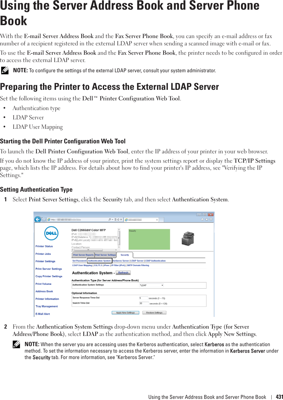 Using the Server Address Book and Server Phone Book 43127Using the Server Address Book and Server Phone BookWith the E-mail Server Address Book and the Fax Server Phone Book, you can specify an e-mail address or fax number of a recipient registered in the external LDAP server when sending a scanned image with e-mail or fax. To use the E-mail Server Address Book and the Fax Server Phone Book, the printer needs to be configured in order to access the external LDAP server. NOTE: To configure the settings of the external LDAP server, consult your system administrator.Preparing the Printer to Access the External LDAP ServerSet the following items using the Dell™ Printer Configuration Web Tool.• Authentication type• LDAP Server• LDAP User MappingStarting the Dell Printer Configuration Web ToolTo launch the Dell Printer Configuration Web Tool, enter the IP address of your printer in your web browser. If you do not know the IP address of your printer, print the system settings report or display the TCP/IP Settings page, which lists the IP address. For details about how to find your printer&apos;s IP address, see &quot;Verifying the IP Settings.&quot; Setting Authentication Type1Select Print Server Settings, click the Security tab, and then select Authentication System.2From the Authentication System Settings drop-down menu under Authentication Type (for Server Address/Phone Book), select LDAP as the authentication method, and then click Apply New Settings. NOTE: When the server you are accessing uses the Kerberos authentication, select KKerberos as the authentication method. To set the information necessary to access the Kerberos server, enter the information in KKerberos Server under the SSecurity tab. For more information, see &quot;Kerberos Server.&quot;