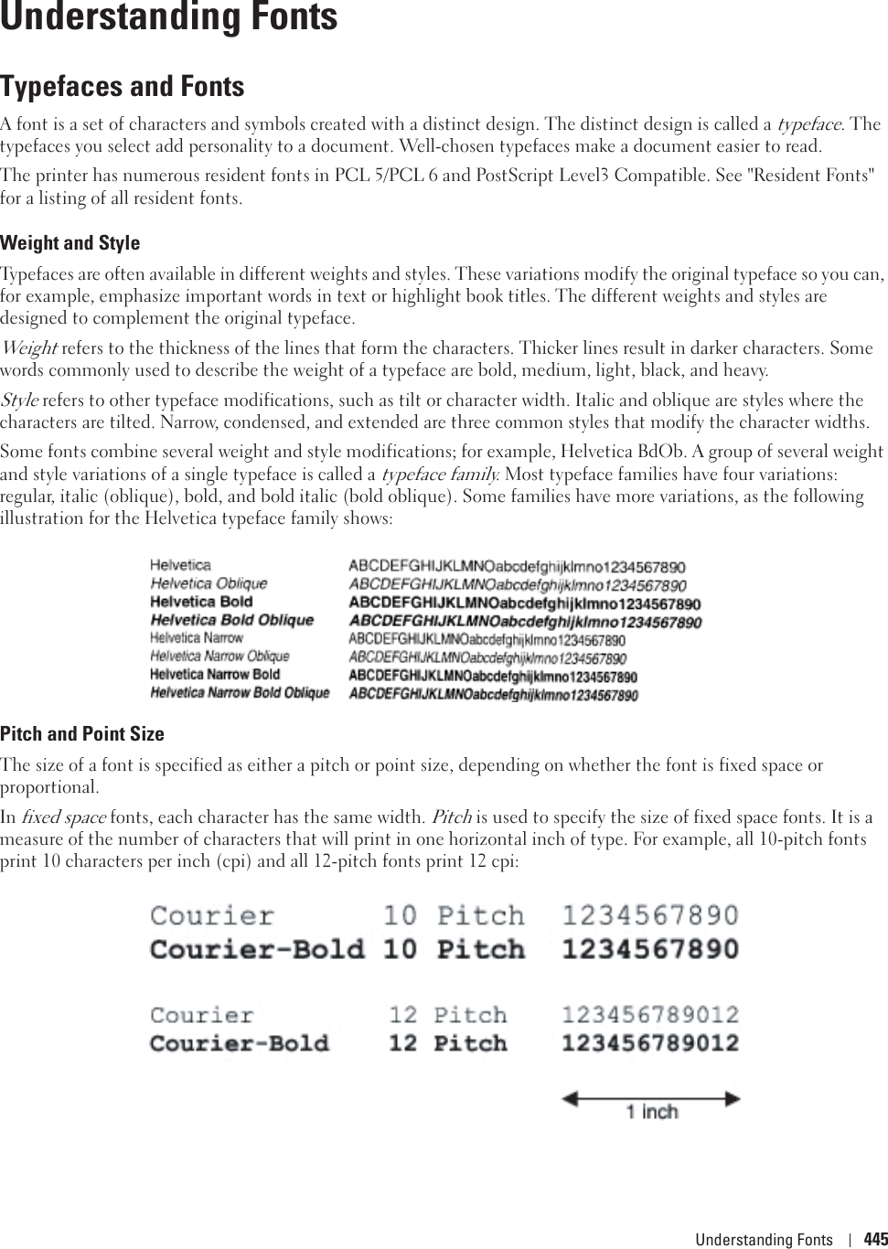Understanding Fonts 44529Understanding FontsTypefaces and FontsA font is a set of characters and symbols created with a distinct design. The distinct design is called a typeface. The typefaces you select add personality to a document. Well-chosen typefaces make a document easier to read.The printer has numerous resident fonts in PCL 5/PCL 6 and PostScript Level3 Compatible. See &quot;Resident Fonts&quot; for a listing of all resident fonts.Weight and StyleTypefaces are often available in different weights and styles. These variations modify the original typeface so you can, for example, emphasize important words in text or highlight book titles. The different weights and styles are designed to complement the original typeface.Weight refers to the thickness of the lines that form the characters. Thicker lines result in darker characters. Some words commonly used to describe the weight of a typeface are bold, medium, light, black, and heavy.Style refers to other typeface modifications, such as tilt or character width. Italic and oblique are styles where the characters are tilted. Narrow, condensed, and extended are three common styles that modify the character widths.Some fonts combine several weight and style modifications; for example, Helvetica BdOb. A group of several weight and style variations of a single typeface is called a typeface family. Most typeface families have four variations: regular, italic (oblique), bold, and bold italic (bold oblique). Some families have more variations, as the following illustration for the Helvetica typeface family shows:Pitch and Point SizeThe size of a font is specified as either a pitch or point size, depending on whether the font is fixed space or proportional.In fixed space fonts, each character has the same width. Pitch is used to specify the size of fixed space fonts. It is a measure of the number of characters that will print in one horizontal inch of type. For example, all 10-pitch fonts print 10 characters per inch (cpi) and all 12-pitch fonts print 12 cpi: