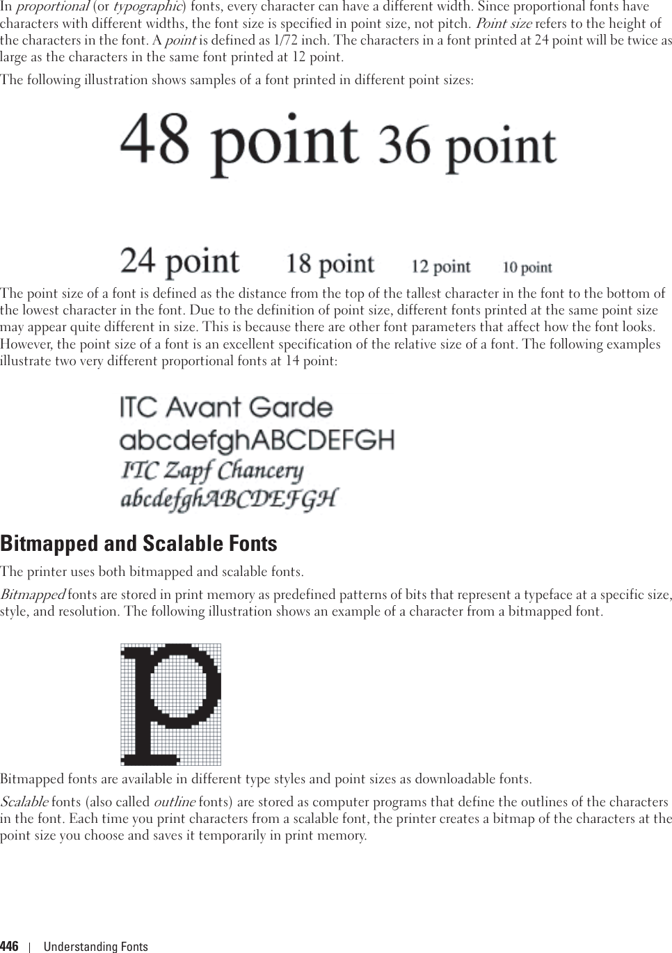 446 Understanding FontsIn proportional (or typographic) fonts, every character can have a different width. Since proportional fonts have characters with different widths, the font size is specified in point size, not pitch. Point size refers to the height of the characters in the font. A point is defined as 1/72 inch. The characters in a font printed at 24 point will be twice as large as the characters in the same font printed at 12 point.The following illustration shows samples of a font printed in different point sizes:The point size of a font is defined as the distance from the top of the tallest character in the font to the bottom of the lowest character in the font. Due to the definition of point size, different fonts printed at the same point size may appear quite different in size. This is because there are other font parameters that affect how the font looks. However, the point size of a font is an excellent specification of the relative size of a font. The following examples illustrate two very different proportional fonts at 14 point: Bitmapped and Scalable FontsThe printer uses both bitmapped and scalable fonts.Bitmapped fonts are stored in print memory as predefined patterns of bits that represent a typeface at a specific size, style, and resolution. The following illustration shows an example of a character from a bitmapped font.Bitmapped fonts are available in different type styles and point sizes as downloadable fonts.Scalable fonts (also called outline fonts) are stored as computer programs that define the outlines of the characters in the font. Each time you print characters from a scalable font, the printer creates a bitmap of the characters at the point size you choose and saves it temporarily in print memory.