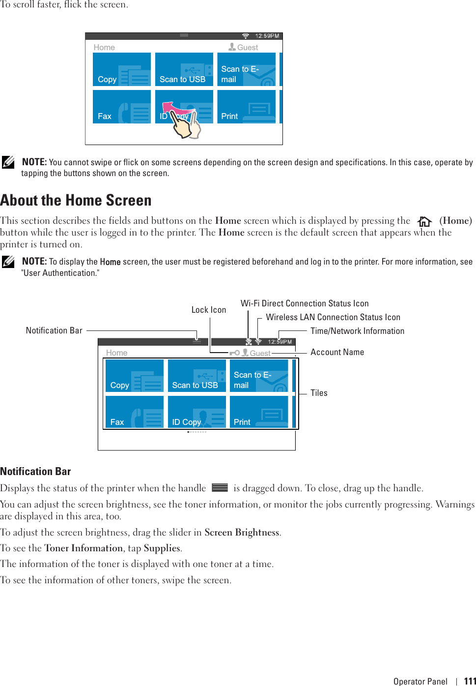 Operator Panel 111To scroll faster, flick the screen.  NOTE: You cannot swipe or flick on some screens depending on the screen design and specifications. In this case, operate by tapping the buttons shown on the screen. About the Home ScreenThis section describes the fields and buttons on the Home screen which is displayed by pressing the  (Home) button while the user is logged in to the printer. The Home screen is the default screen that appears when the printer is turned on. NOTE: To display the HHome screen, the user must be registered beforehand and log in to the printer. For more information, see &quot;User Authentication.&quot; Notification BarDisplays the status of the printer when the handle   is dragged down. To close, drag up the handle. You can adjust the screen brightness, see the toner information, or monitor the jobs currently progressing. Warnings are displayed in this area, too. To adjust the screen brightness, drag the slider in Screen Brightness. To see the Toner Information, tap Supplies. The information of the toner is displayed with one toner at a time. To see the information of other toners, swipe the screen. CopyFaxScan to USBID CopyScan to E-mailPrintHome GuestCopyFaxScan to USBID CopyScan to E-mailPrintHome GuestNotification BarLock Icon Wireless LAN Connection Status IconTime/Network InformationAccount NameTilesWi-Fi Direct Connection Status Icon