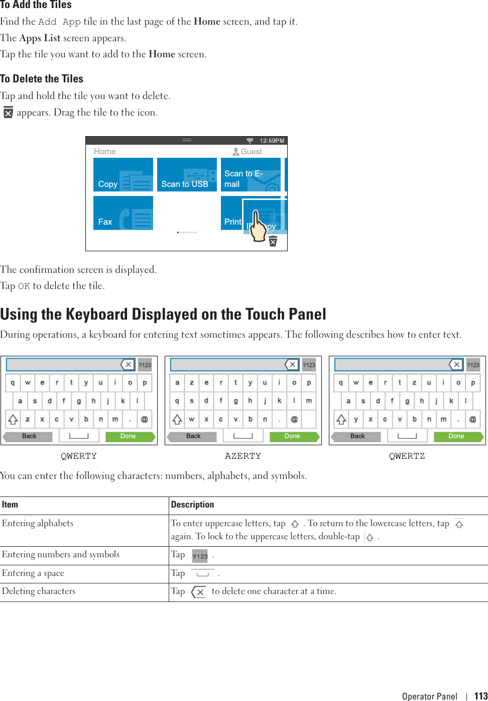 Operator Panel 113To Add the TilesFind the Add App tile in the last page of the Home screen, and tap it.The Apps List screen appears. Tap the tile you want to add to the Home screen. To Delete the TilesTap and hold the tile you want to delete. appears. Drag the tile to the icon. The confirmation screen is displayed.Ta p  OK to delete the tile. Using the Keyboard Displayed on the Touch PanelDuring operations, a keyboard for entering text sometimes appears. The following describes how to enter text.You can enter the following characters: numbers, alphabets, and symbols.Item DescriptionEntering alphabets  To enter uppercase letters, tap  . To return to the lowercase letters, tap   again. To lock to the uppercase letters, double-tap  . Entering numbers and symbols Tap  .Entering a space Tap  .Deleting characters Tap   to delete one character at a time.CopyFaxScan to USBID CopyScan to E-mailPrintHome GuestBackQWERTY AZERTY QWERTZDone Back Done Back Done