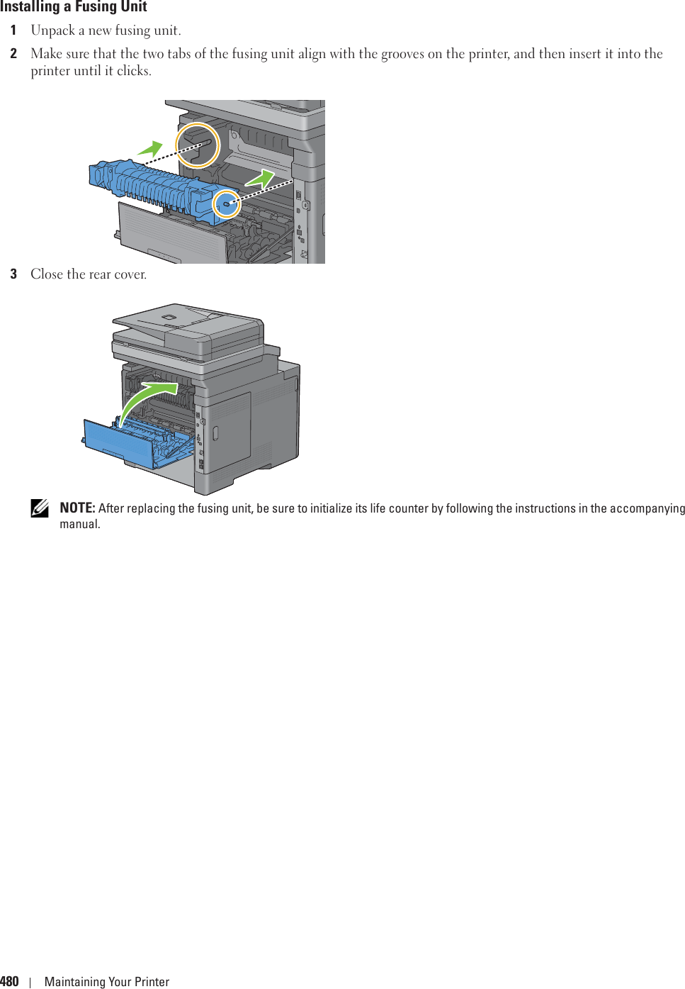 480 Maintaining Your PrinterInstalling a Fusing Unit1Unpack a new fusing unit.2Make sure that the two tabs of the fusing unit align with the grooves on the printer, and then insert it into the printer until it clicks.3Close the rear cover. NOTE: After replacing the fusing unit, be sure to initialize its life counter by following the instructions in the accompanying manual.