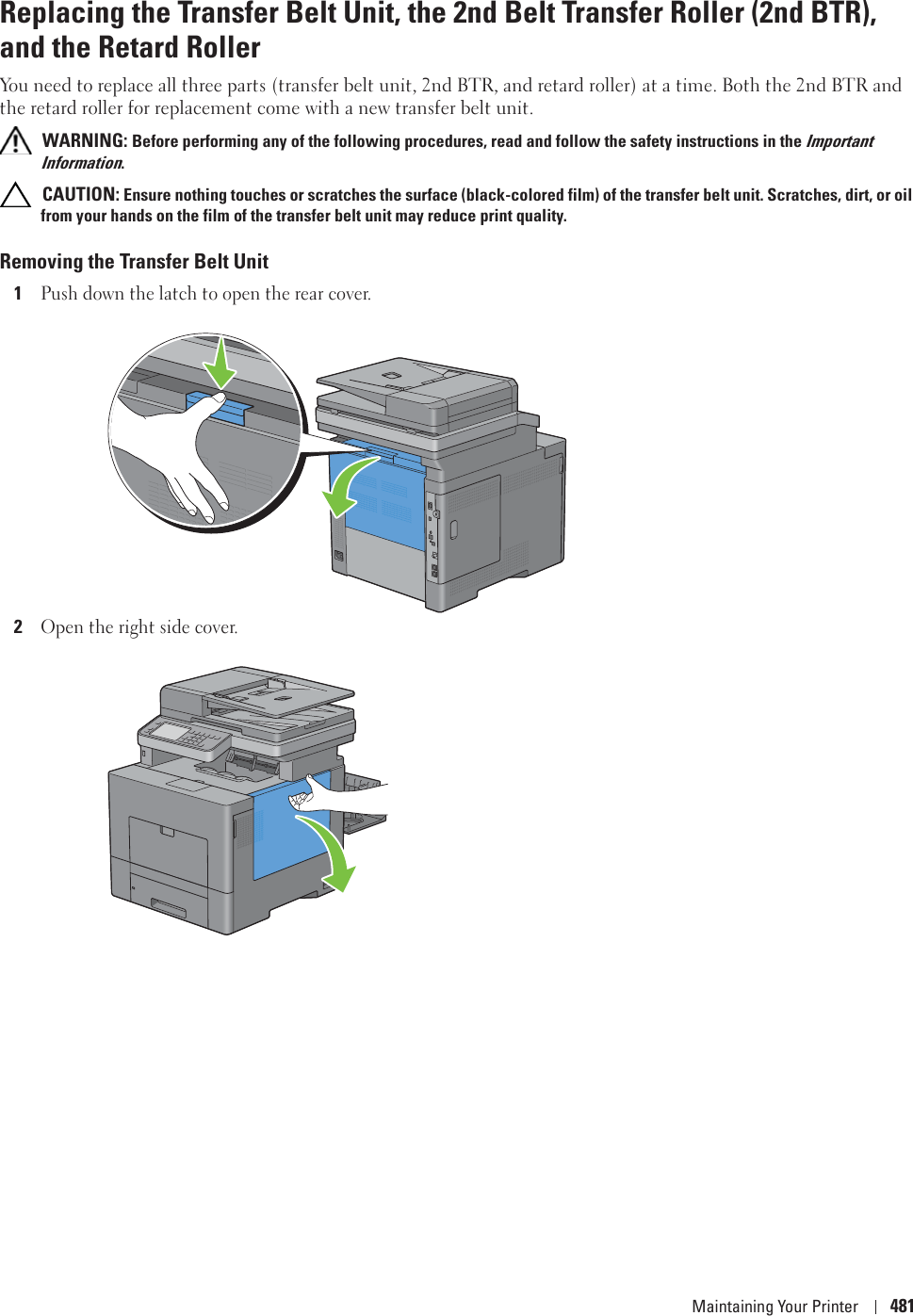Maintaining Your Printer 481Replacing the Transfer Belt Unit, the 2nd Belt Transfer Roller (2nd BTR), and the Retard RollerYou need to replace all three parts (transfer belt unit, 2nd BTR, and retard roller) at a time. Both the 2nd BTR and the retard roller for replacement come with a new transfer belt unit. WARNING: Before performing any of the following procedures, read and follow the safety instructions in the Important Information. CAUTION: Ensure nothing touches or scratches the surface (black-colored film) of the transfer belt unit. Scratches, dirt, or oil from your hands on the film of the transfer belt unit may reduce print quality.Removing the Transfer Belt Unit1Push down the latch to open the rear cover.2Open the right side cover.