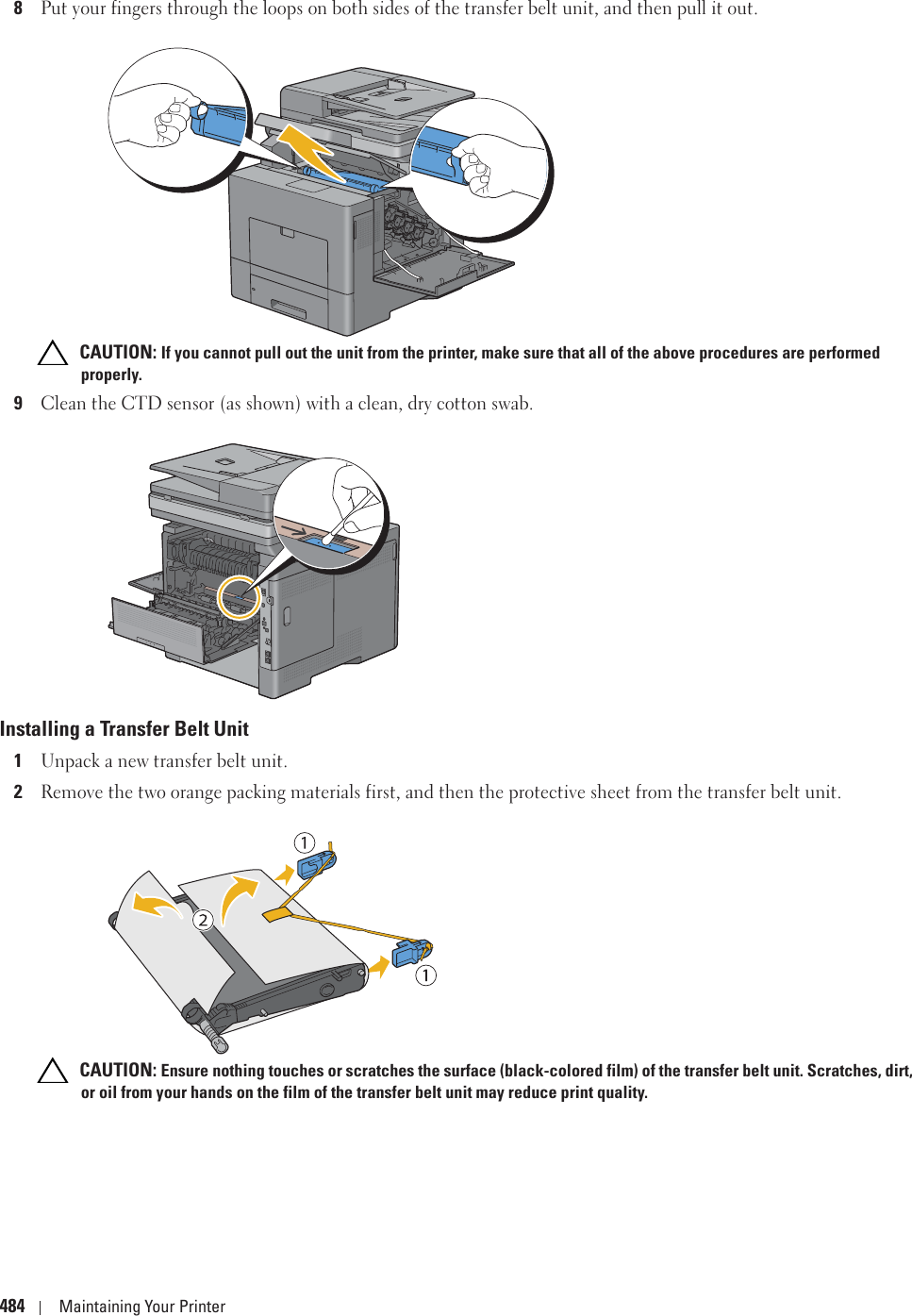 484 Maintaining Your Printer8Put your fingers through the loops on both sides of the transfer belt unit, and then pull it out. CAUTION: If you cannot pull out the unit from the printer, make sure that all of the above procedures are performed properly.9Clean the CTD sensor (as shown) with a clean, dry cotton swab.Installing a Transfer Belt Unit1Unpack a new transfer belt unit.2Remove the two orange packing materials first, and then the protective sheet from the transfer belt unit. CAUTION: Ensure nothing touches or scratches the surface (black-colored film) of the transfer belt unit. Scratches, dirt, or oil from your hands on the film of the transfer belt unit may reduce print quality.