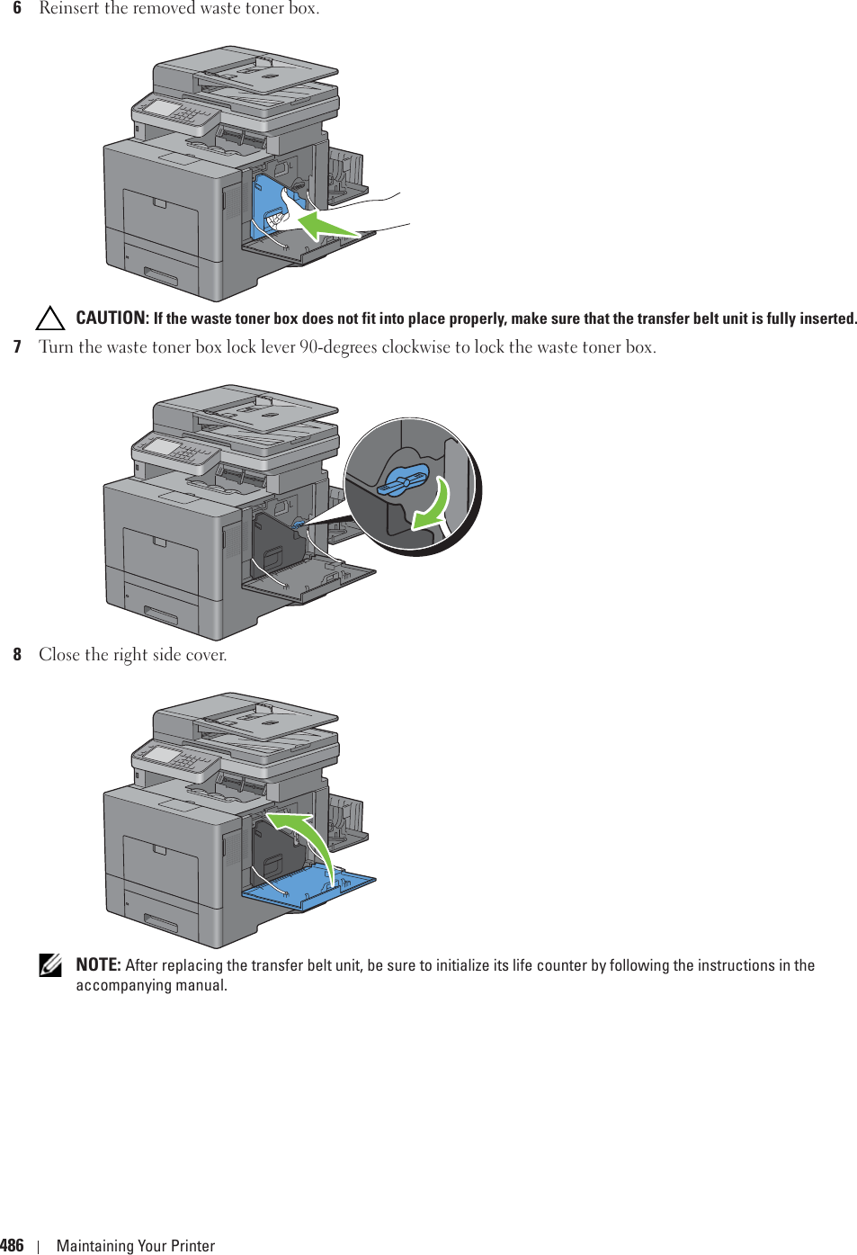 486 Maintaining Your Printer6Reinsert the removed waste toner box. CAUTION: If the waste toner box does not fit into place properly, make sure that the transfer belt unit is fully inserted.7Turn the waste toner box lock lever 90-degrees clockwise to lock the waste toner box.8Close the right side cover. NOTE: After replacing the transfer belt unit, be sure to initialize its life counter by following the instructions in the accompanying manual.