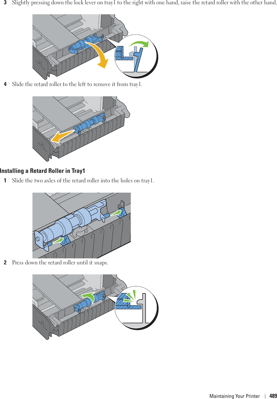 Maintaining Your Printer 4893Slightly pressing down the lock lever on tray1 to the right with one hand, raise the retard roller with the other hand.4Slide the retard roller to the left to remove it from tray1.Installing a Retard Roller in Tray11Slide the two axles of the retard roller into the holes on tray1.2Press down the retard roller until it snaps.