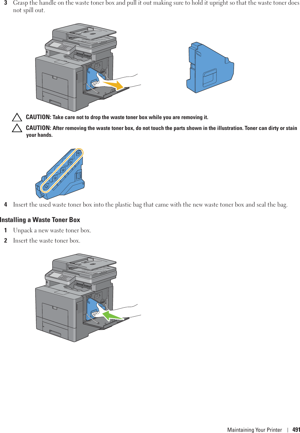 Maintaining Your Printer 4913Grasp the handle on the waste toner box and pull it out making sure to hold it upright so that the waste toner does not spill out. CAUTION: Take care not to drop the waste toner box while you are removing it. CAUTION: After removing the waste toner box, do not touch the parts shown in the illustration. Toner can dirty or stain your hands.4Insert the used waste toner box into the plastic bag that came with the new waste toner box and seal the bag.Installing a Waste Toner Box1Unpack a new waste toner box.2Insert the waste toner box.