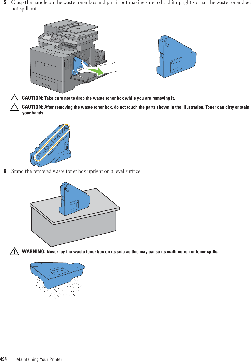 494 Maintaining Your Printer5Grasp the handle on the waste toner box and pull it out making sure to hold it upright so that the waste toner does not spill out. CAUTION: Take care not to drop the waste toner box while you are removing it. CAUTION: After removing the waste toner box, do not touch the parts shown in the illustration. Toner can dirty or stain your hands.6Stand the removed waste toner box upright on a level surface. WARNING: Never lay the waste toner box on its side as this may cause its malfunction or toner spills.