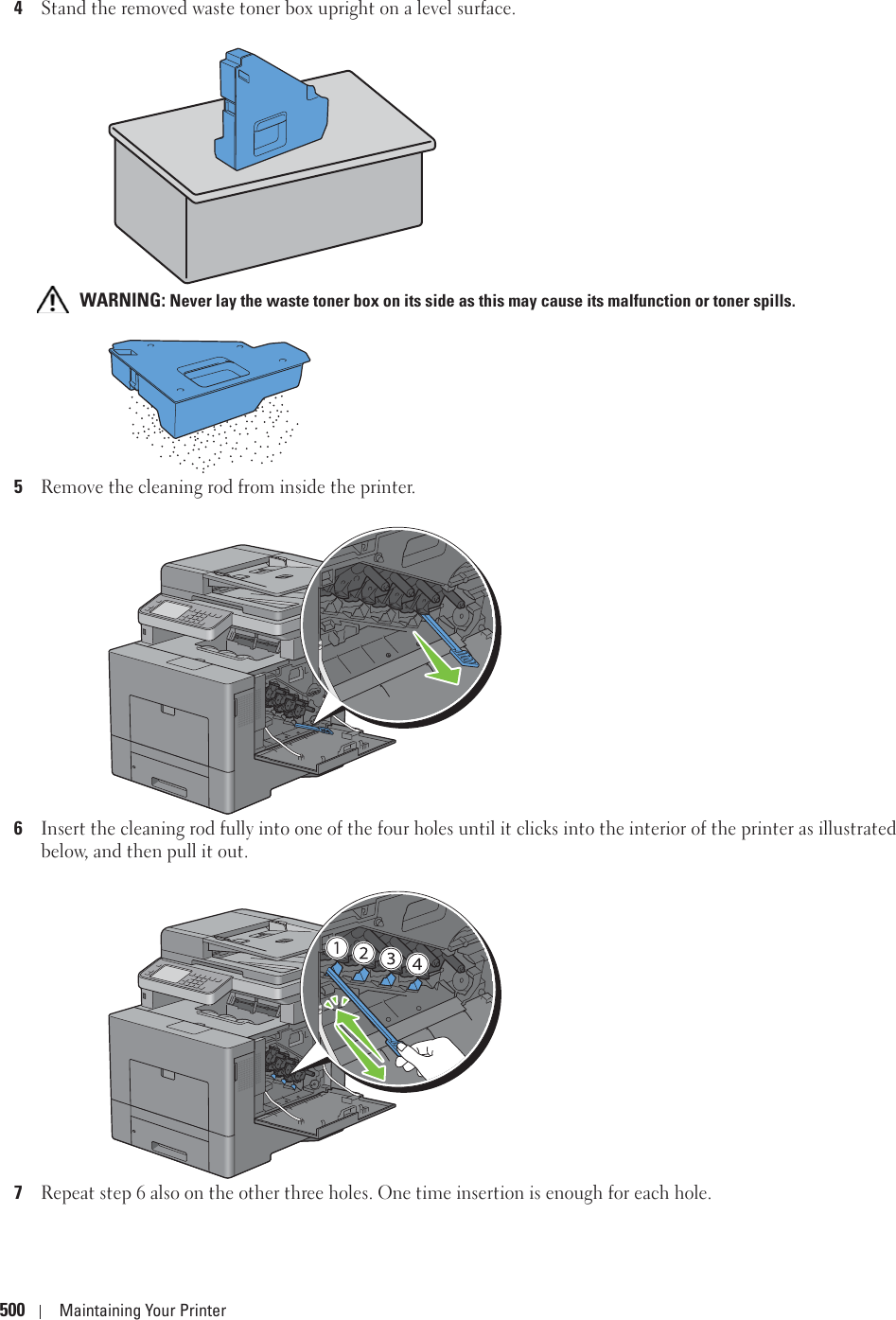 500 Maintaining Your Printer4Stand the removed waste toner box upright on a level surface. WARNING: Never lay the waste toner box on its side as this may cause its malfunction or toner spills.5Remove the cleaning rod from inside the printer.6Insert the cleaning rod fully into one of the four holes until it clicks into the interior of the printer as illustrated below, and then pull it out.7Repeat step 6 also on the other three holes. One time insertion is enough for each hole.