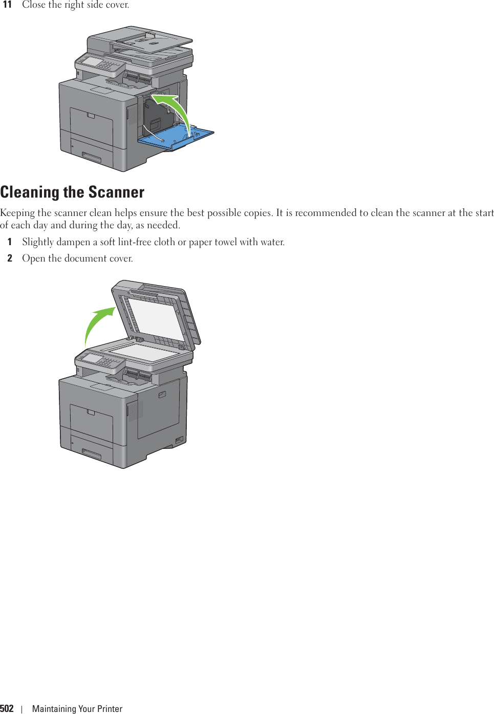 502 Maintaining Your Printer11Close the right side cover.Cleaning the ScannerKeeping the scanner clean helps ensure the best possible copies. It is recommended to clean the scanner at the start of each day and during the day, as needed.1Slightly dampen a soft lint-free cloth or paper towel with water.2Open the document cover.