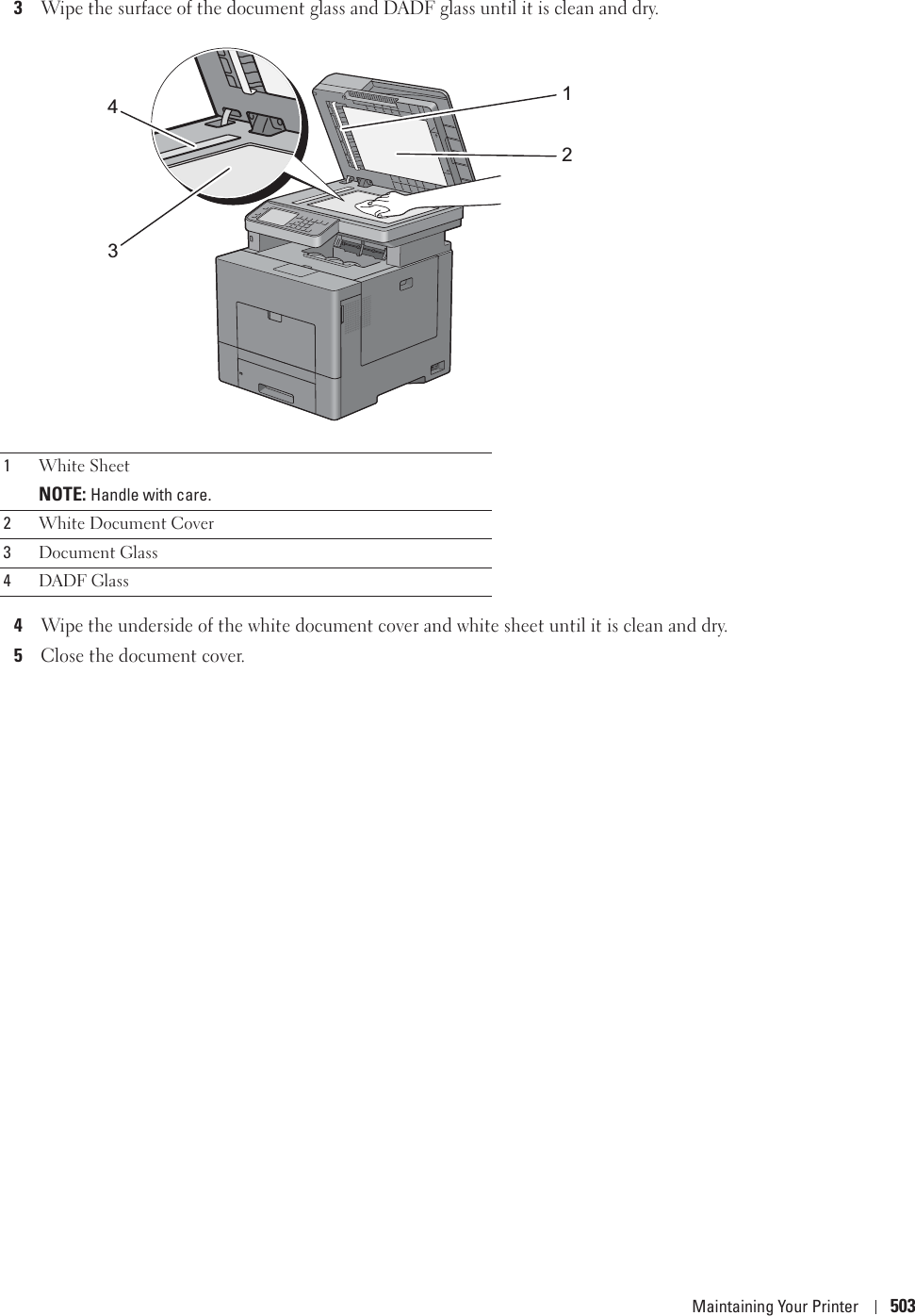 Maintaining Your Printer 5033Wipe the surface of the document glass and DADF glass until it is clean and dry.4Wipe the underside of the white document cover and white sheet until it is clean and dry.5Close the document cover.1White SheetNOTE: Handle with care.2White Document Cover3Document Glass4DADF Glass1234