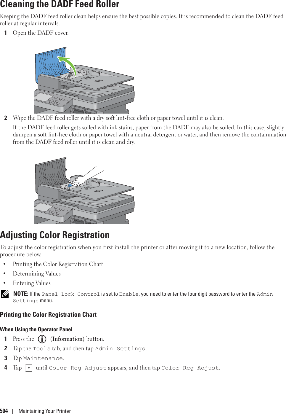 504 Maintaining Your PrinterCleaning the DADF Feed RollerKeeping the DADF feed roller clean helps ensure the best possible copies. It is recommended to clean the DADF feed roller at regular intervals.1Open the DADF cover.2Wipe the DADF feed roller with a dry soft lint-free cloth or paper towel until it is clean.If the DADF feed roller gets soiled with ink stains, paper from the DADF may also be soiled. In this case, slightly dampen a soft lint-free cloth or paper towel with a neutral detergent or water, and then remove the contamination from the DADF feed roller until it is clean and dry.Adjusting Color RegistrationTo adjust the color registration when you first install the printer or after moving it to a new location, follow the procedure below.• Printing the Color Registration Chart• Determining Values• Entering Values NOTE: If the Panel Lock Control is set to Enable, you need to enter the four digit password to enter the Admin Settings menu.Printing the Color Registration Chart When Using the Operator Panel1Press the   (Information) button.2Tap the Tools tab, and then tap Admin Settings.3Ta p  Maintenance.4Tap  until Color Reg Adjust appears, and then tap Color Reg Adjust.