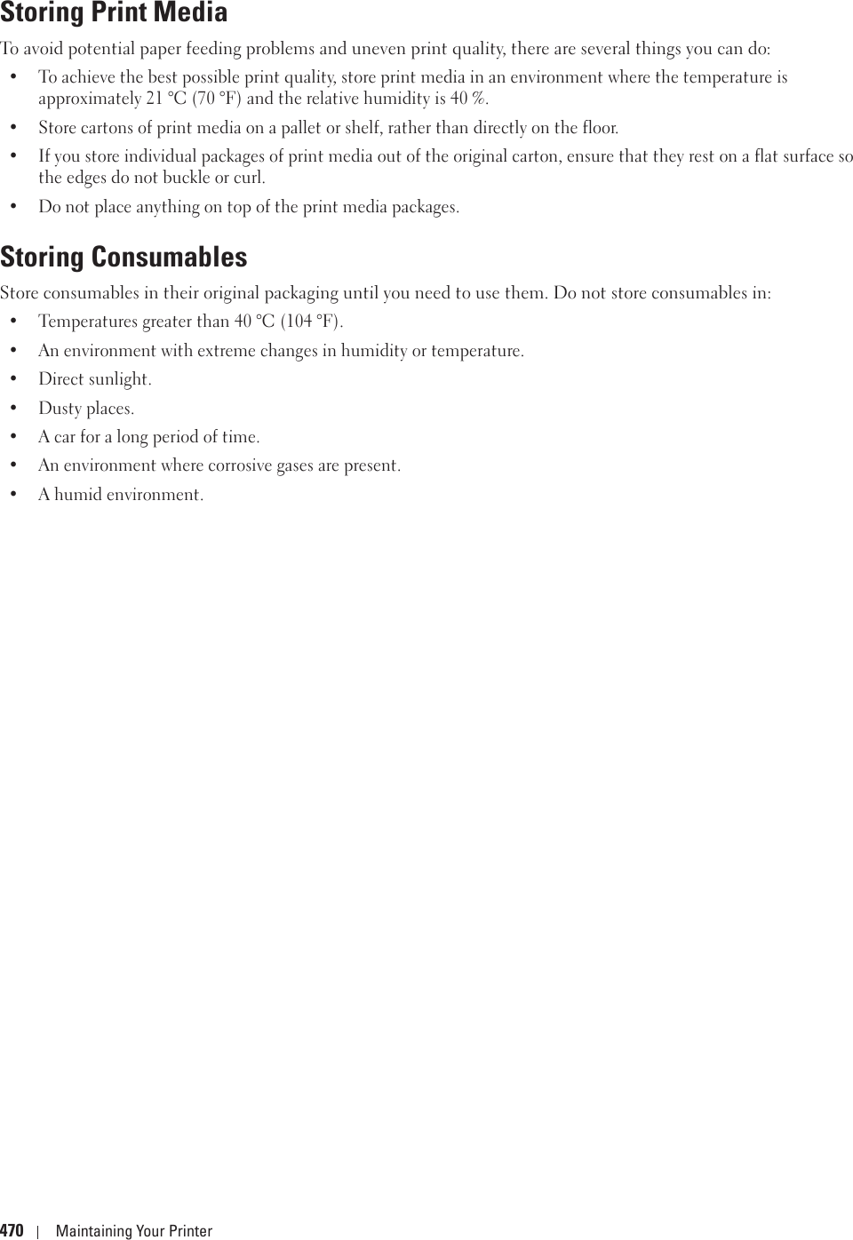 470 Maintaining Your PrinterStoring Print MediaTo avoid potential paper feeding problems and uneven print quality, there are several things you can do:• To achieve the best possible print quality, store print media in an environment where the temperature is approximately 21 °C (70 °F) and the relative humidity is 40 %.• Store cartons of print media on a pallet or shelf, rather than directly on the floor.• If you store individual packages of print media out of the original carton, ensure that they rest on a flat surface so the edges do not buckle or curl.• Do not place anything on top of the print media packages.Storing ConsumablesStore consumables in their original packaging until you need to use them. Do not store consumables in:• Temperatures greater than 40 °C (104 °F).• An environment with extreme changes in humidity or temperature.• Direct sunlight.• Dusty places.• A car for a long period of time.• An environment where corrosive gases are present.• A humid environment.