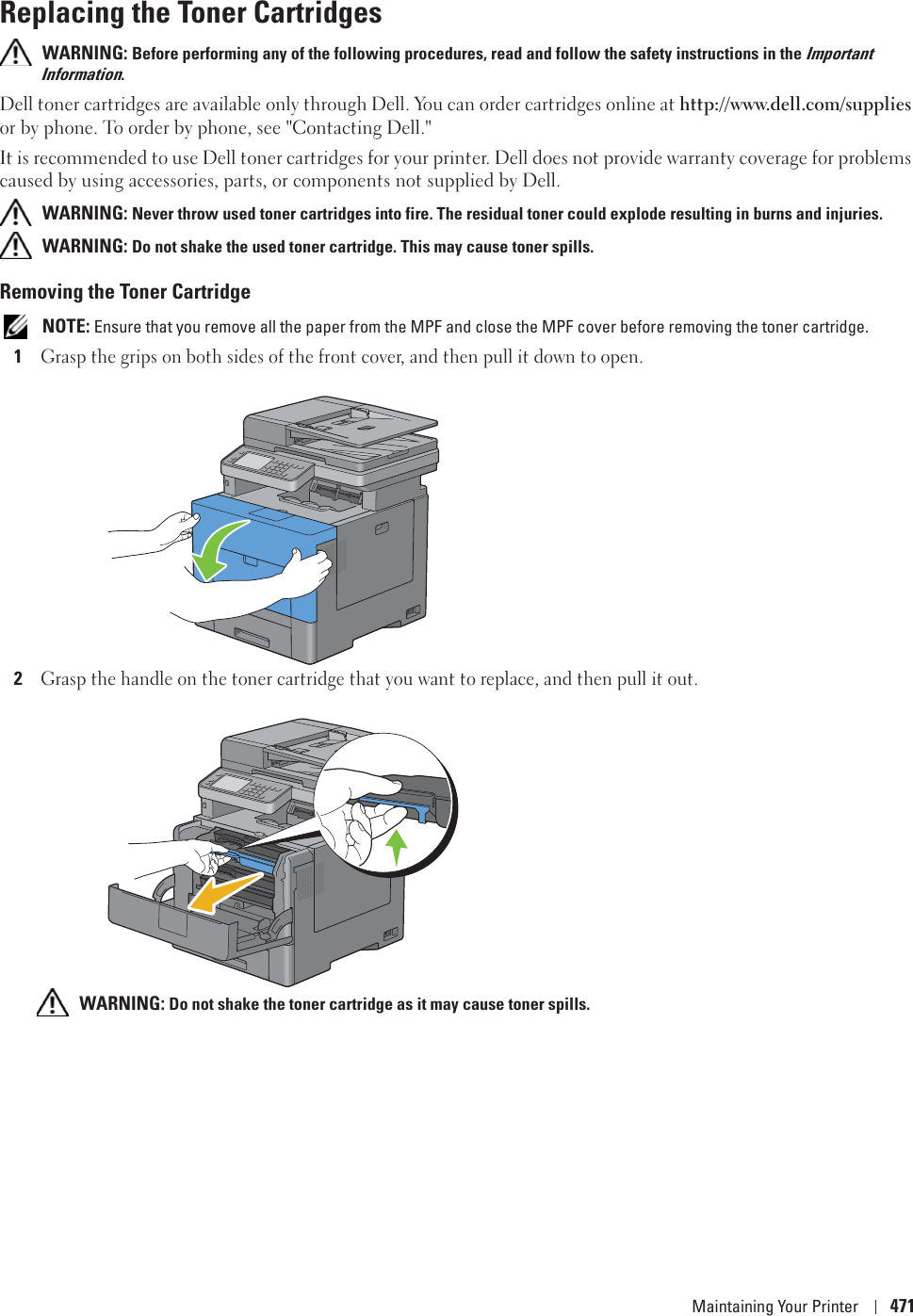 Maintaining Your Printer 471Replacing the Toner Cartridges WARNING: Before performing any of the following procedures, read and follow the safety instructions in the Important Information.Dell toner cartridges are available only through Dell. You can order cartridges online at http://www.dell.com/supplies or by phone. To order by phone, see &quot;Contacting Dell.&quot;It is recommended to use Dell toner cartridges for your printer. Dell does not provide warranty coverage for problems caused by using accessories, parts, or components not supplied by Dell. WARNING: Never throw used toner cartridges into fire. The residual toner could explode resulting in burns and injuries. WARNING: Do not shake the used toner cartridge. This may cause toner spills.Removing the Toner Cartridge NOTE: Ensure that you remove all the paper from the MPF and close the MPF cover before removing the toner cartridge.1Grasp the grips on both sides of the front cover, and then pull it down to open.2Grasp the handle on the toner cartridge that you want to replace, and then pull it out. WARNING: Do not shake the toner cartridge as it may cause toner spills.