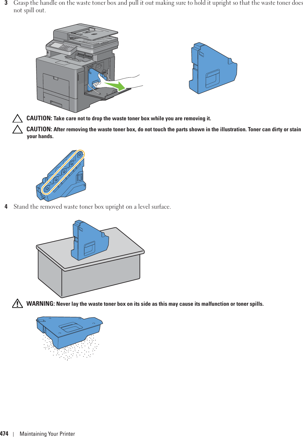 474 Maintaining Your Printer3Grasp the handle on the waste toner box and pull it out making sure to hold it upright so that the waste toner does not spill out. CAUTION: Take care not to drop the waste toner box while you are removing it. CAUTION: After removing the waste toner box, do not touch the parts shown in the illustration. Toner can dirty or stain your hands.4Stand the removed waste toner box upright on a level surface. WARNING: Never lay the waste toner box on its side as this may cause its malfunction or toner spills.