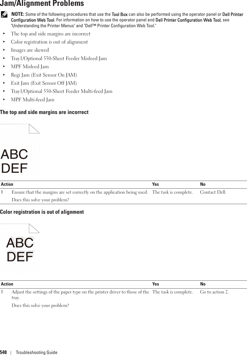 548 Troubleshooting GuideJam/Alignment Problems NOTE: Some of the following procedures that use the TTool Box can also be performed using the operator panel or DDell Printer Configuration Web Tool. For information on how to use the operator panel and DDell Printer Configuration Web Tool, see &quot;Understanding the Printer Menus&quot; and &quot;Dell™ Printer Configuration Web Tool.&quot;• The top and side margins are incorrect• Color registration is out of alignment• Images are skewed• Tray1/Optional 550-Sheet Feeder Misfeed Jam• MPF Misfeed Jam• Regi Jam (Exit Sensor On JAM)• Exit Jam (Exit Sensor Off JAM)• Tray1/Optional 550-Sheet Feeder Multi-feed Jam• MPF Multi-feed JamThe top and side margins are incorrectColor registration is out of alignmentAction Yes No1Ensure that the margins are set correctly on the application being used.Does this solve your problem?The task is complete. Contact Dell.Action Yes No1Adjust the settings of the paper type on the printer driver to those of the tray.Does this solve your problem?The task is complete. Go to action 2.