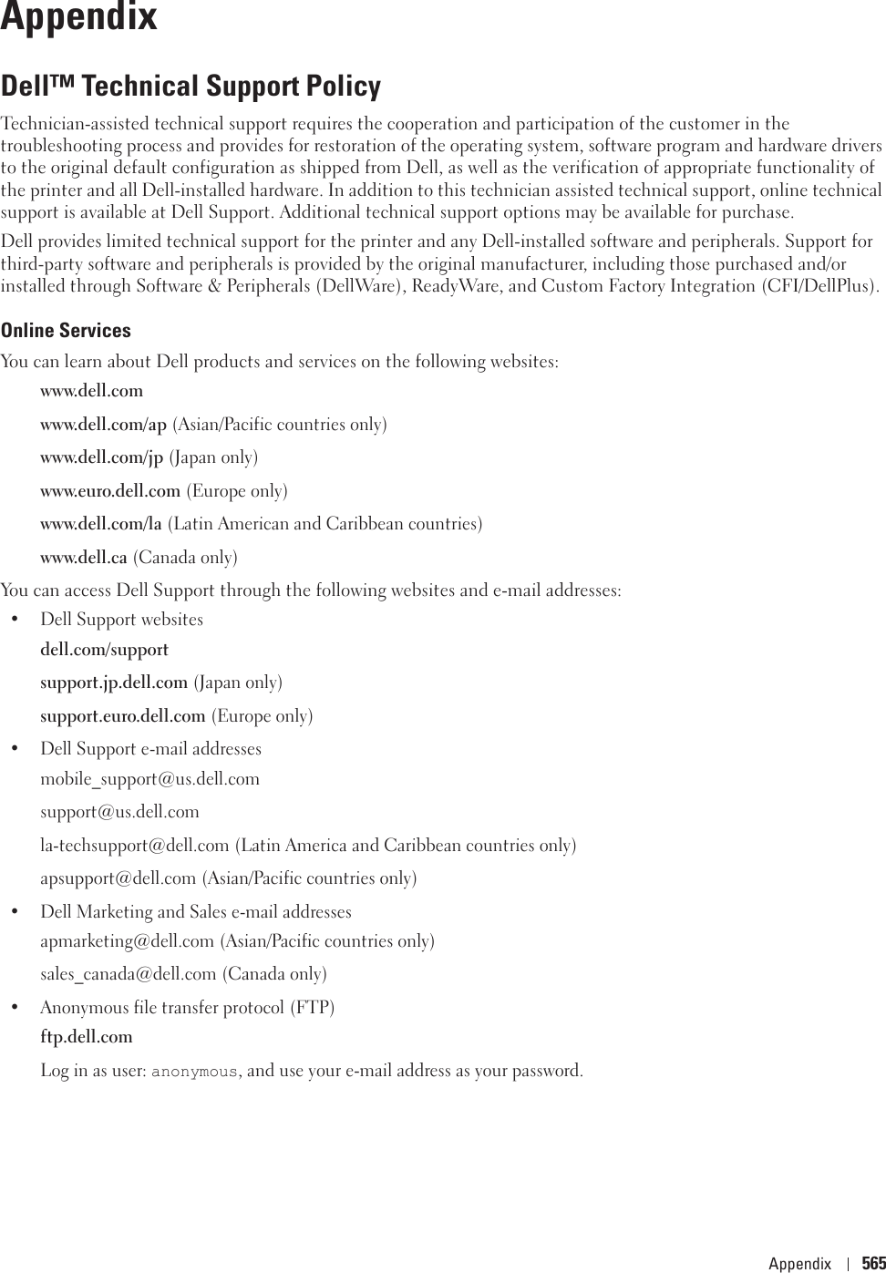 Appendix 565AppendixDell™ Technical Support PolicyTechnician-assisted technical support requires the cooperation and participation of the customer in the troubleshooting process and provides for restoration of the operating system, software program and hardware drivers to the original default configuration as shipped from Dell, as well as the verification of appropriate functionality of the printer and all Dell-installed hardware. In addition to this technician assisted technical support, online technical support is available at Dell Support. Additional technical support options may be available for purchase.Dell provides limited technical support for the printer and any Dell-installed software and peripherals. Support for third-party software and peripherals is provided by the original manufacturer, including those purchased and/or installed through Software &amp; Peripherals (DellWare), ReadyWare, and Custom Factory Integration (CFI/DellPlus).Online ServicesYou can learn about Dell products and services on the following websites:www.dell.comwww.dell.com/ap (Asian/Pacific countries only)www.dell.com/jp (Japan only)www.euro.dell.com (Europe only)www.dell.com/la (Latin American and Caribbean countries)www.dell.ca (Canada only)You can access Dell Support through the following websites and e-mail addresses:• Dell Support websitesdell.com/supportsupport.jp.dell.com (Japan only)support.euro.dell.com (Europe only)• Dell Support e-mail addressesmobile_support@us.dell.comsupport@us.dell.com la-techsupport@dell.com (Latin America and Caribbean countries only)apsupport@dell.com (Asian/Pacific countries only)• Dell Marketing and Sales e-mail addressesapmarketing@dell.com (Asian/Pacific countries only)sales_canada@dell.com (Canada only)• Anonymous file transfer protocol (FTP)ftp.dell.comLog in as user: anonymous, and use your e-mail address as your password.