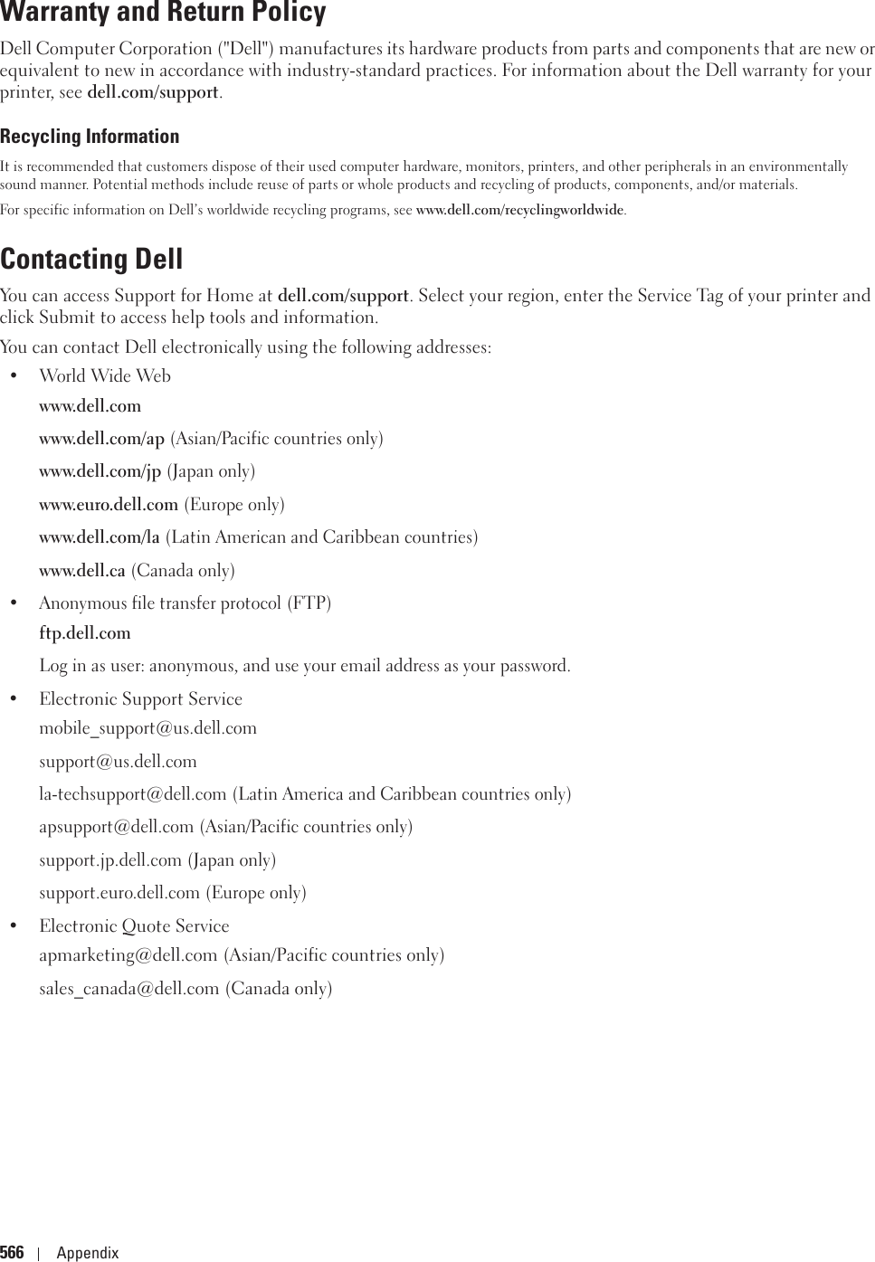 566 AppendixWarranty and Return PolicyDell Computer Corporation (&quot;Dell&quot;) manufactures its hardware products from parts and components that are new or equivalent to new in accordance with industry-standard practices. For information about the Dell warranty for your printer, see dell.com/support.Recycling InformationIt is recommended that customers dispose of their used computer hardware, monitors, printers, and other peripherals in an environmentally sound manner. Potential methods include reuse of parts or whole products and recycling of products, components, and/or materials. For specific information on Dell’s worldwide recycling programs, see www.dell.com/recyclingworldwide. Contacting DellYou can access Support for Home at dell.com/support. Select your region, enter the Service Tag of your printer and click Submit to access help tools and information.You can contact Dell electronically using the following addresses:•World Wide Webwww.dell.comwww.dell.com/ap (Asian/Pacific countries only)www.dell.com/jp (Japan only)www.euro.dell.com (Europe only)www.dell.com/la (Latin American and Caribbean countries)www.dell.ca (Canada only)• Anonymous file transfer protocol (FTP)ftp.dell.comLog in as user: anonymous, and use your email address as your password.• Electronic Support Servicemobile_support@us.dell.comsupport@us.dell.comla-techsupport@dell.com (Latin America and Caribbean countries only)apsupport@dell.com (Asian/Pacific countries only)support.jp.dell.com (Japan only)support.euro.dell.com (Europe only)• Electronic Quote Serviceapmarketing@dell.com (Asian/Pacific countries only)sales_canada@dell.com (Canada only)