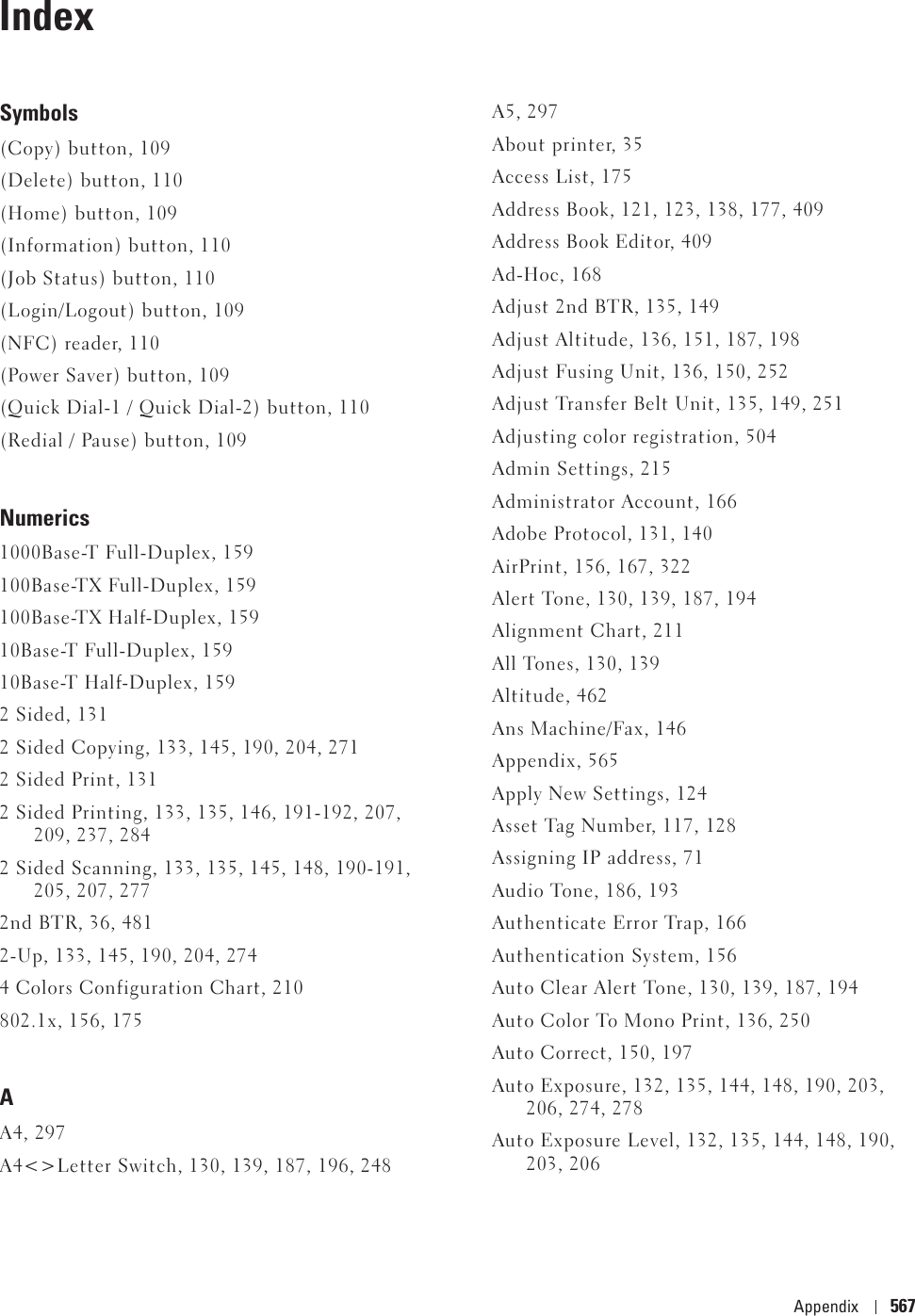 Appendix 567IndexSymbols(Copy) button, 109(Delete) button, 110(Home) button, 109(Information) button, 110(Job Status) button, 110(Login/Logout) button, 109(NFC) reader, 110(Power Saver) button, 109(Quick Dial-1 / Quick Dial-2) button, 110(Redial / Pause) button, 109Numerics1000Base-T Full-Duplex, 159100Base-TX Full-Duplex, 159100Base-TX Half-Duplex, 15910Base-T Full-Duplex, 15910Base-T Half-Duplex, 1592 Sided, 1312 Sided Copying, 133, 145, 190, 204, 2712 Sided Print, 1312 Sided Printing, 133, 135, 146, 191-192, 207, 209, 237, 2842 Sided Scanning, 133, 135, 145, 148, 190-191, 205, 207, 2772nd BTR, 36, 4812-Up, 133, 145, 190, 204, 2744 Colors Configuration Chart, 210802.1x, 156, 175AA4, 297A4&lt;&gt;Letter Switch, 130, 139, 187, 196, 248A5, 297About printer, 35Access List, 175Address Book, 121, 123, 138, 177, 409Address Book Editor, 409Ad-Hoc, 168Adjust 2nd BTR, 135, 149Adjust Altitude, 136, 151, 187, 198Adjust Fusing Unit, 136, 150, 252Adjust Transfer Belt Unit, 135, 149, 251Adjusting color registration, 504Admin Settings, 215Administrator Account, 166Adobe Protocol, 131, 140AirPrint, 156, 167, 322Alert Tone, 130, 139, 187, 194Alignment Chart, 211All Tones, 130, 139Altitude, 462Ans Machine/Fax, 146Appendix, 565Apply New Settings, 124Asset Tag Number, 117, 128Assigning IP address, 71Audio Tone, 186, 193Authenticate Error Trap, 166Authentication System, 156Auto Clear Alert Tone, 130, 139, 187, 194Auto Color To Mono Print, 136, 250Auto Correct, 150, 197Auto Exposure, 132, 135, 144, 148, 190, 203, 206, 274, 278Auto Exposure Level, 132, 135, 144, 148, 190, 203, 206