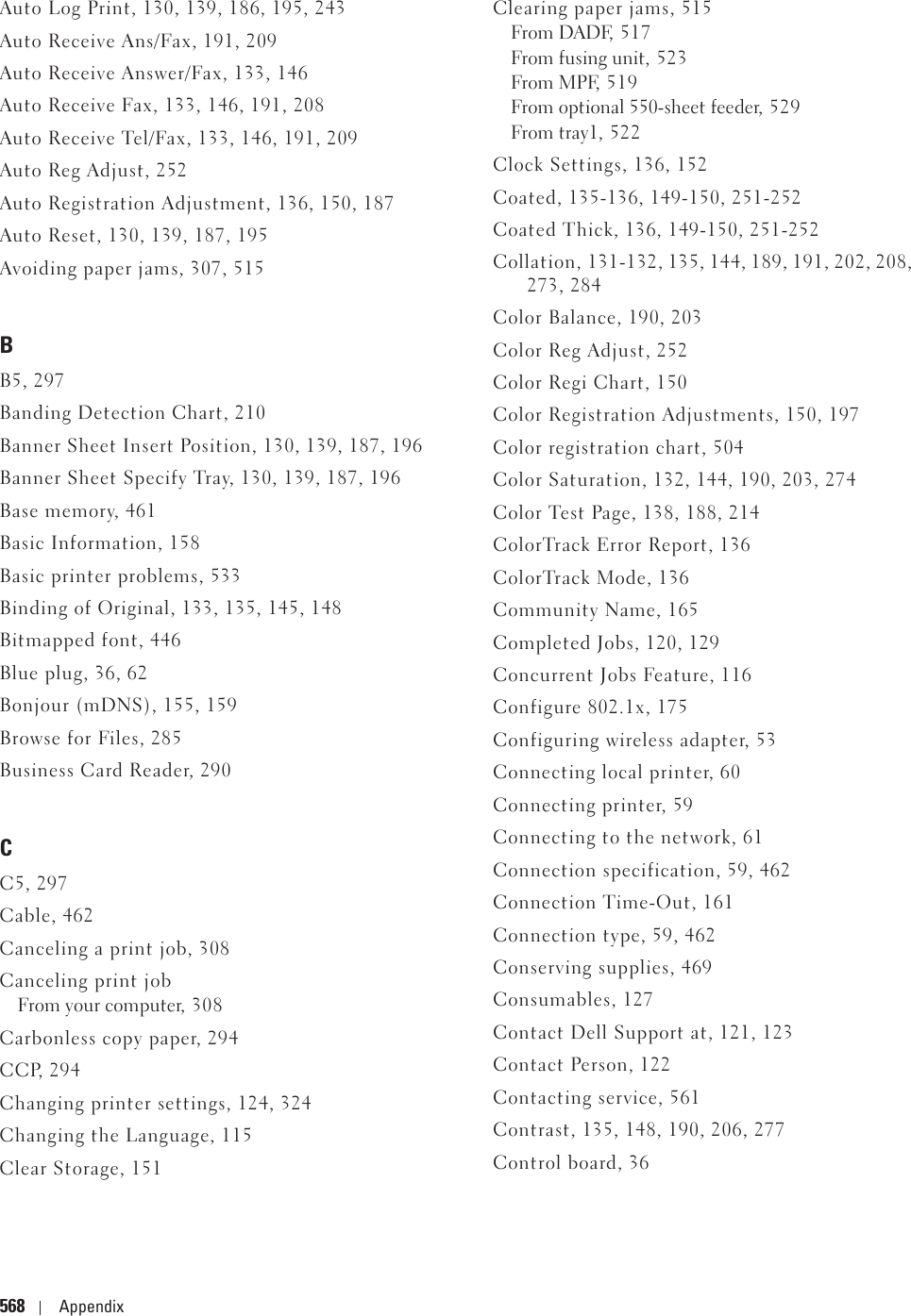 568 AppendixAuto Log Print, 130, 139, 186, 195, 243Auto Receive Ans/Fax, 191, 209Auto Receive Answer/Fax, 133, 146Auto Receive Fax, 133, 146, 191, 208Auto Receive Tel/Fax, 133, 146, 191, 209Auto Reg Adjust, 252Auto Registration Adjustment, 136, 150, 187Auto Reset, 130, 139, 187, 195Avoiding paper jams, 307, 515BB5, 297Banding Detection Chart, 210Banner Sheet Insert Position, 130, 139, 187, 196Banner Sheet Specify Tray, 130, 139, 187, 196Base memory, 461Basic Information, 158Basic printer problems, 533Binding of Original, 133, 135, 145, 148Bitmapped font, 446Blue plug, 36, 62Bonjour (mDNS), 155, 159Browse for Files, 285Business Card Reader, 290CC5, 297Cable, 462Canceling a print job, 308Canceling print jobFrom your computer, 308Carbonless copy paper, 294CCP, 294Changing printer settings, 124, 324Changing the Language, 115Clear Storage, 151Clearing paper jams, 515From DADF, 517From fusing unit, 523From MPF, 519From optional 550-sheet feeder, 529From tray1, 522Clock Settings, 136, 152Coated, 135-136, 149-150, 251-252Coated Thick, 136, 149-150, 251-252Collation, 131-132, 135, 144, 189, 191, 202, 208, 273, 284Color Balance, 190, 203Color Reg Adjust, 252Color Regi Chart, 150Color Registration Adjustments, 150, 197Color registration chart, 504Color Saturation, 132, 144, 190, 203, 274Color Test Page, 138, 188, 214ColorTrack Error Report, 136ColorTrack Mode, 136Community Name, 165Completed Jobs, 120, 129Concurrent Jobs Feature, 116Configure 802.1x, 175Configuring wireless adapter, 53Connecting local printer, 60Connecting printer, 59Connecting to the network, 61Connection specification, 59, 462Connection Time-Out, 161Connection type, 59, 462Conserving supplies, 469Consumables, 127Contact Dell Support at, 121, 123Contact Person, 122Contacting service, 561Contrast, 135, 148, 190, 206, 277Control board, 36