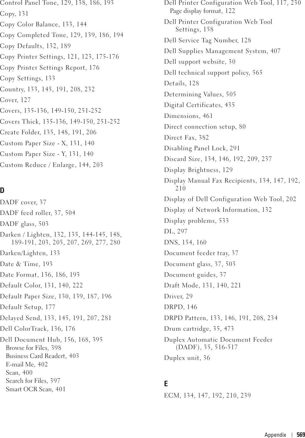 Appendix 569Control Panel Tone, 129, 138, 186, 193Copy, 131Copy Color Balance, 133, 144Copy Completed Tone, 129, 139, 186, 194Copy Defaults, 132, 189Copy Printer Settings, 121, 123, 175-176Copy Printer Settings Report, 176Copy Settings, 133Country, 133, 145, 191, 208, 232Cover, 127Covers, 135-136, 149-150, 251-252Covers Thick, 135-136, 149-150, 251-252Create Folder, 135, 148, 191, 206Custom Paper Size - X, 131, 140Custom Paper Size - Y, 131, 140Custom Reduce / Enlarge, 144, 203DDADF cover, 37DADF feed roller, 37, 504DADF glass, 503Darken / Lighten, 132, 135, 144-145, 148, 189-191, 203, 205, 207, 269, 277, 280Darken/Lighten, 133Date &amp; Time, 193Date Format, 136, 186, 193Default Color, 131, 140, 222Default Paper Size, 130, 139, 187, 196Default Setup, 177Delayed Send, 133, 145, 191, 207, 281Dell ColorTrack, 136, 176Dell Document Hub, 156, 168, 395Browse for Files, 398Business Card Readert, 403E-mail Me, 402Scan, 400Search for Files, 397Smart OCR Scan, 401Dell Printer Configuration Web Tool, 117, 230Page display format, 122Dell Printer Configuration Web Tool Settings, 158Dell Service Tag Number, 128Dell Supplies Management System, 407Dell support website, 30Dell technical support policy, 565Details, 128Determining Values, 505Digital Certificates, 435Dimensions, 461Direct connection setup, 80Direct Fax, 382Disabling Panel Lock, 291Discard Size, 134, 146, 192, 209, 237Display Brightness, 129Display Manual Fax Recipients, 134, 147, 192, 210Display of Dell Configuration Web Tool, 202Display of Network Information, 132Display problems, 533DL, 297DNS, 154, 160Document feeder tray, 37Document glass, 37, 503Document guides, 37Draft Mode, 131, 140, 221Driver, 29DRPD, 146DRPD Pattern, 133, 146, 191, 208, 234Drum cartridge, 35, 473Duplex Automatic Document Feeder (DADF), 35, 516-517Duplex unit, 36EECM, 134, 147, 192, 210, 239