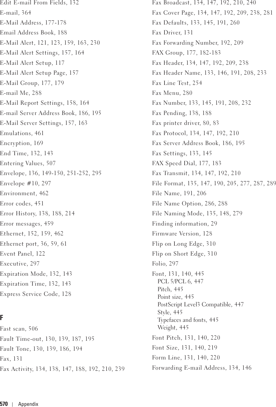 570 AppendixEdit E-mail From Fields, 132E-mail, 364E-Mail Address, 177-178Email Address Book, 188E-Mail Alert, 121, 123, 159, 163, 230E-Mail Alert Settings, 157, 164E-Mail Alert Setup, 117E-Mail Alert Setup Page, 157E-Mail Group, 177, 179E-mail Me, 288E-Mail Report Settings, 158, 164E-mail Server Address Book, 186, 195E-Mail Server Settings, 157, 163Emulations, 461Encryption, 169End Time, 132, 143Entering Values, 507Envelope, 136, 149-150, 251-252, 295Envelope #10, 297Environment, 462Error codes, 451Error History, 138, 188, 214Error messages, 459Ethernet, 152, 159, 462Ethernet port, 36, 59, 61Event Panel, 122Executive, 297Expiration Mode, 132, 143Expiration Time, 132, 143Express Service Code, 128FFast scan, 506Fault Time-out, 130, 139, 187, 195Fault Tone, 130, 139, 186, 194Fax, 131Fax Activity, 134, 138, 147, 188, 192, 210, 239Fax Broadcast, 134, 147, 192, 210, 240Fax Cover Page, 134, 147, 192, 209, 238, 281Fax Defaults, 133, 145, 191, 260Fax Driver, 131Fax Forwarding Number, 192, 209FAX Group, 177, 182-183Fax Header, 134, 147, 192, 209, 238Fax Header Name, 133, 146, 191, 208, 233Fax Line Test, 254Fax Menu, 280Fax Number, 133, 145, 191, 208, 232Fax Pending, 138, 188Fax printer driver, 80, 83Fax Protocol, 134, 147, 192, 210Fax Server Address Book, 186, 195Fax Settings, 133, 145FAX Speed Dial, 177, 183Fax Transmit, 134, 147, 192, 210File Format, 135, 147, 190, 205, 277, 287, 289File Name, 191, 206File Name Option, 286, 288File Naming Mode, 135, 148, 279Finding information, 29Firmware Version, 128Flip on Long Edge, 310Flip on Short Edge, 310Folio, 297Font, 131, 140, 445PCL 5/PCL 6, 447Pitch, 445Point size, 445PostScript Level3 Compatible, 447Style, 445Typefaces and fonts, 445Weight , 4 4 5Font Pitch, 131, 140, 220Font Size, 131, 140, 219Form Line, 131, 140, 220Forwarding E-mail Address, 134, 146