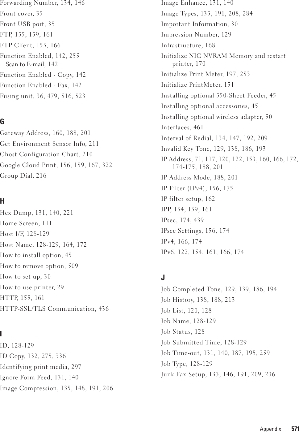 Appendix 571Forwarding Number, 134, 146Front cover, 35Front USB port, 35FTP, 155, 159, 161FTP Client, 155, 166Function Enabled, 142, 255Scan to E-mail, 142Function Enabled - Copy, 142Function Enabled - Fax, 142Fusing unit, 36, 479, 516, 523GGateway Address, 160, 188, 201Get Environment Sensor Info, 211Ghost Configuration Chart, 210Google Cloud Print, 156, 159, 167, 322Group Dial, 216HHex Dump, 131, 140, 221Home Screen, 111Host I/F, 128-129Host Name, 128-129, 164, 172How to install option, 45How to remove option, 509How to set up, 30How to use printer, 29HTTP, 155, 161HTTP-SSL/TLS Communication, 436IID, 128-129ID Copy, 132, 275, 336Identifying print media, 297Ignore Form Feed, 131, 140Image Compression, 135, 148, 191, 206Image Enhance, 131, 140Image Types, 135, 191, 208, 284Important Information, 30Impression Number, 129Infrastructure, 168Initialize NIC NVRAM Memory and restart printer, 170Initialize Print Meter, 197, 253Initialize PrintMeter, 151Installing optional 550-Sheet Feeder, 45Installing optional accessories, 45Installing optional wireless adapter, 50Interfaces, 461Interval of Redial, 134, 147, 192, 209Invalid Key Tone, 129, 138, 186, 193IP Address, 71, 117, 120, 122, 153, 160, 166, 172, 174-175, 188, 201IP Address Mode, 188, 201IP Filter (IPv4), 156, 175IP filter setup, 162IPP, 154, 159, 161IPsec, 174, 439IPsec Settings, 156, 174IPv4, 166, 174IPv6, 122, 154, 161, 166, 174JJob Completed Tone, 129, 139, 186, 194Job History, 138, 188, 213Job List, 120, 128Job Name, 128-129Job Status, 128Job Submitted Time, 128-129Job Time-out, 131, 140, 187, 195, 259Job Type, 128-129Junk Fax Setup, 133, 146, 191, 209, 236