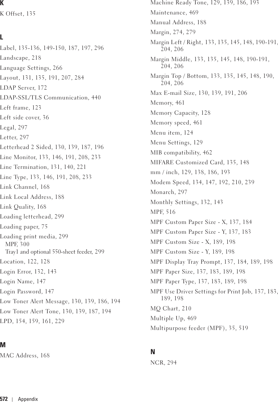 572 AppendixKK Offset, 135LLabel, 135-136, 149-150, 187, 197, 296Landscape, 218Language Settings, 266Layout, 131, 135, 191, 207, 284LDAP Server, 172LDAP-SSL/TLS Communication, 440Left frame, 123Left side cover, 36Legal, 297Letter, 297Letterhead 2 Sided, 130, 139, 187, 196Line Monitor, 133, 146, 191, 208, 233Line Termination, 131, 140, 221Line Type, 133, 146, 191, 208, 233Link Channel, 168Link Local Address, 188Link Quality, 168Loading letterhead, 299Loading paper, 75Loading print media, 299MPF, 300Tray1 and optional 550-sheet feeder, 299Location, 122, 128Login Error, 132, 143Login Name, 147Login Password, 147Low Toner Alert Message, 130, 139, 186, 194Low Toner Alert Tone, 130, 139, 187, 194LPD, 154, 159, 161, 229MMAC Address, 168Machine Ready Tone, 129, 139, 186, 193Maintenance, 469Manual Address, 188Margin, 274, 279Margin Left / Right, 133, 135, 145, 148, 190-191, 204, 206Margin Middle, 133, 135, 145, 148, 190-191, 204, 206Margin Top / Bottom, 133, 135, 145, 148, 190, 204, 206Max E-mail Size, 130, 139, 191, 206Memory, 461Memory Capacity, 128Memory speed, 461Menu item, 124Menu Settings, 129MIB compatibility, 462MIFARE Customized Card, 135, 148mm / inch, 129, 138, 186, 193Modem Speed, 134, 147, 192, 210, 239Monarch, 297Monthly Settings, 132, 143MPF, 516MPF Custom Paper Size - X, 137, 184MPF Custom Paper Size - Y, 137, 183MPF Custom Size - X, 189, 198MPF Custom Size - Y, 189, 198MPF Display Tray Prompt, 137, 184, 189, 198MPF Paper Size, 137, 183, 189, 198MPF Paper Type, 137, 183, 189, 198MPF Use Driver Settings for Print Job, 137, 183, 189, 198MQ Chart, 210Multiple Up, 469Multipurpose feeder (MPF), 35, 519NNCR, 294