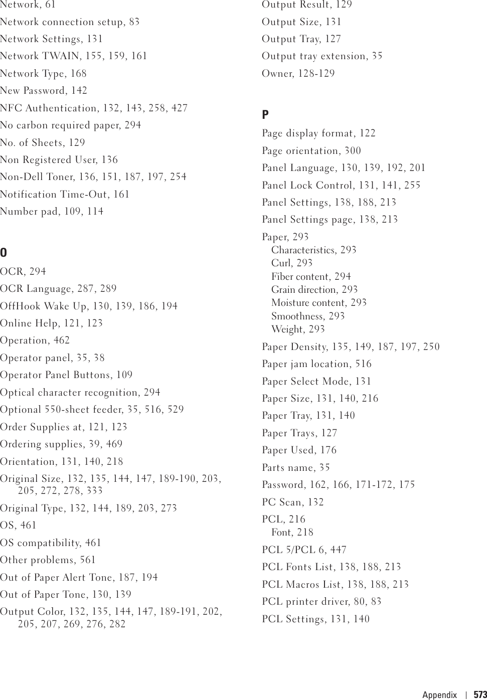 Appendix 573Network, 61Network connection setup, 83Network Settings, 131Network TWAIN, 155, 159, 161Network Type, 168New Password, 142NFC Authentication, 132, 143, 258, 427No carbon required paper, 294No. of Sheets, 129Non Registered User, 136Non-Dell Toner, 136, 151, 187, 197, 254Notification Time-Out, 161Number pad, 109, 114OOCR, 294OCR Language, 287, 289OffHook Wake Up, 130, 139, 186, 194Online Help, 121, 123Operation, 462Operator panel, 35, 38Operator Panel Buttons, 109Optical character recognition, 294Optional 550-sheet feeder, 35, 516, 529Order Supplies at, 121, 123Ordering supplies, 39, 469Orientation, 131, 140, 218Original Size, 132, 135, 144, 147, 189-190, 203, 205, 272, 278, 333Original Type, 132, 144, 189, 203, 273OS, 461OS compatibility, 461Other problems, 561Out of Paper Alert Tone, 187, 194Out of Paper Tone, 130, 139Output Color, 132, 135, 144, 147, 189-191, 202, 205, 207, 269, 276, 282Output Result, 129Output Size, 131Output Tray, 127Output tray extension, 35Owner, 128-129PPage display format, 122Page orientation, 300Panel Language, 130, 139, 192, 201Panel Lock Control, 131, 141, 255Panel Settings, 138, 188, 213Panel Settings page, 138, 213Paper, 293Characteristics, 293Curl, 293Fiber content, 294Grain direction, 293Moisture content, 293Smoothness, 293Weight , 2 9 3Paper Density, 135, 149, 187, 197, 250Paper jam location, 516Paper Select Mode, 131Paper Size, 131, 140, 216Paper Tray, 131, 140Paper Trays, 127Paper Used, 176Parts name, 35Password, 162, 166, 171-172, 175PC Scan, 132PCL, 216Font, 2 1 8PCL 5/PCL 6, 447PCL Fonts List, 138, 188, 213PCL Macros List, 138, 188, 213PCL printer driver, 80, 83PCL Settings, 131, 140