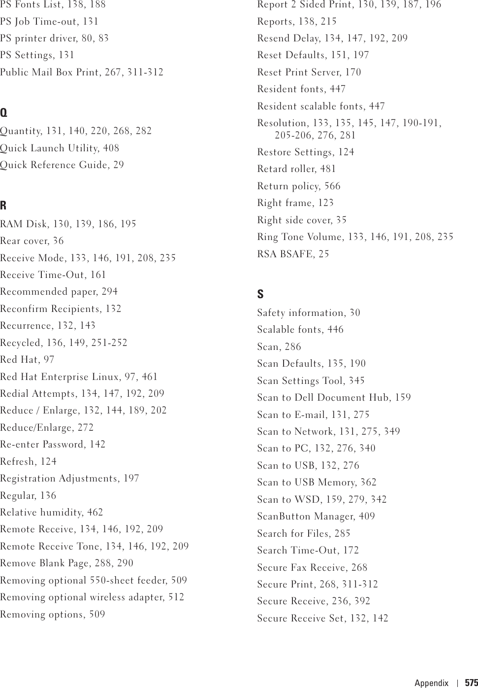 Appendix 575PS Fonts List, 138, 188PS Job Time-out, 131PS printer driver, 80, 83PS Settings, 131Public Mail Box Print, 267, 311-312QQuantity, 131, 140, 220, 268, 282Quick Launch Utility, 408Quick Reference Guide, 29RRAM Disk, 130, 139, 186, 195Rear cover, 36Receive Mode, 133, 146, 191, 208, 235Receive Time-Out, 161Recommended paper, 294Reconfirm Recipients, 132Recurrence, 132, 143Recycled, 136, 149, 251-252Red Hat, 97Red Hat Enterprise Linux, 97, 461Redial Attempts, 134, 147, 192, 209Reduce / Enlarge, 132, 144, 189, 202Reduce/Enlarge, 272Re-enter Password, 142Refresh, 124Registration Adjustments, 197Regular, 136Relative humidity, 462Remote Receive, 134, 146, 192, 209Remote Receive Tone, 134, 146, 192, 209Remove Blank Page, 288, 290Removing optional 550-sheet feeder, 509Removing optional wireless adapter, 512Removing options, 509Report 2 Sided Print, 130, 139, 187, 196Reports, 138, 215Resend Delay, 134, 147, 192, 209Reset Defaults, 151, 197Reset Print Server, 170Resident fonts, 447Resident scalable fonts, 447Resolution, 133, 135, 145, 147, 190-191, 205-206, 276, 281Restore Settings, 124Retard roller, 481Return policy, 566Right frame, 123Right side cover, 35Ring Tone Volume, 133, 146, 191, 208, 235RSA BSAFE, 25SSafety information, 30Scalable fonts, 446Scan, 286Scan Defaults, 135, 190Scan Settings Tool, 345Scan to Dell Document Hub, 159Scan to E-mail, 131, 275Scan to Network, 131, 275, 349Scan to PC, 132, 276, 340Scan to USB, 132, 276Scan to USB Memory, 362Scan to WSD, 159, 279, 342ScanButton Manager, 409Search for Files, 285Search Time-Out, 172Secure Fax Receive, 268Secure Print, 268, 311-312Secure Receive, 236, 392Secure Receive Set, 132, 142